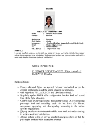 1
RESUME
PERSONAL INFORMATION
Name : Joweria Bunkeddeko
Gender : Female
Nationality : Ugandan
Civil Status : single
Languages : Excellent English, Luganda,Swahili Basic Hindi.
Email : lillyjoe9@gmail.com
Tel : +971558550804
VISA Status : employment visa
PROFILE
I provide excellent customer service skills and also a very strong and highly motivated team player
with a strong customer focus orientation. Well-developed written and communication skills with a
good understanding to achieve customer satisfaction.
WORK EXPERIENCE
CUSTOMER SERVICE AGENT { Flight controller }
EMIRATES DNATA
Responsibilities:
 Ensure allocated flights are opened / closed and edited as per the
defined configuration and the airline specific requirements.
 with regards to PNL, ADL,SOM and LDM are actioned.
 Regularly update DMIS with configuration, booked load and actual
load of the flight allocated.
 Controlflight [where applicable] through the various DCS byassessing
passenger load and amending levels for No Recs/ Go Shows,
acceptance, upgrading and downgrading according to the airline
specific requirements.
 Display excellent customerservice skills, team work and understanding
to achieve customer satisfaction.
 Always adhere to the set service standards and procedures so that the
passengers are handed in an efficient manner
 