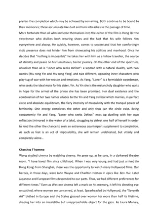 prefers the completion which may be achieved by remaining. Both continue to be bound to
their memories; these accumulate like dust and turn into ashes in the passage of time.
More fortunate than all who immerse themselves into the ochre of the film is Hong Qi: the
swordsman who dislikes both wearing shoes and the fact that his wife follows him
everywhere and always. He quickly, however, comes to understand that her comfortingly
stoic presence does not hinder him from showcasing his abilities and manhood. Once he
decides that “nothing is impossible” he takes her with him as a fellow traveller, the source
of stability and peace on his tumultuous, heroic journey. On the other end of the spectrum,
unluckier than all is “Loner who seeks Defeat”: a woman with a natural duality, with two
names (Mu-rong Yin and Mu-rong Yang) and two different, opposing inner characters who
play tug of war with her reason and emotions. As Yang, “Loner” is a formidable swordsman,
who seeks the ideal mate for his sister, Yin. As Yin she is the melancholy daughter who waits
in hope for the arrival of the prince she has been promised. Her dual existence and the
combination of her two names alludes to the Yin and Yang symbol which marries, in perfect
circle and absolute equilibrium, the fiery intensity of masculinity with the tranquil power of
femininity. One energy completes the other and only thus can the circle exist. Being
concurrently Yin and Yang, “Loner who seeks Defeat” ends up duelling with her own
reflection (mirrored in the water of a lake), struggling to defeat one half of herself in order
to lend the other the chance to seek an extraneous counterpart-supplement to completion.
As such as feat is an act of impossibility, she will remain undefeated, but utterly and
completely alone…
Cherchez l’ homme
Wong studied cinema by watching cinema. He grew up, as he says, in a darkened theatre
room. “I have loved film since childhood. When I was very young and had just arrived (in
Hong Kong) from Shanghai, there was the opportunity to watch many Hollywood films. Our
heroes, in those days, were John Wayne and Charlton Heston in epics like Ben Hur. Later
Japanese and European films descended to our parts. Thus, we had different preferences for
different times.” Even as Western cinema left a mark on his memory, it left his directing eye
unscathed; where women are concerned, at least. Spearheaded by Hollywood, the “Seventh
Art” birthed in Europe and the States glossed over woman for more than half its lifetime,
shaping her into an irresistible but unapproachable object for the gaze. As Laura Mulvey,
 