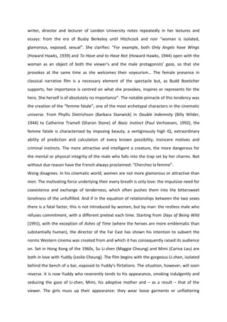 writer, director and lecturer of London University notes repeatedly in her lectures and
essays: from the era of Busby Berkeley until Hitchcock and noir “woman is isolated,
glamorous, exposed, sexual”. She clarifies: “For example, both Only Angels have Wings
(Howard Hawks, 1939) and To Have and to Have Not (Howard Hawks, 1944) open with the
woman as an object of both the viewer’s and the male protagonists’ gaze, so that she
provokes at the same time as she welcomes their voyeurism… The female presence in
classical narrative film is a necessary element of the spectacle but, as Budd Boeticher
supports, her importance is centred on what she provokes, inspires or represents for the
hero. She herself is of absolutely no importance”. The notable pinnacle of this tendency was
the creation of the “femme fatale”, one of the most archetypal characters in the cinematic
universe. From Phyllis Dietrichson (Barbara Stanwick) in Double Indemnity (Billy Wilder,
1944) to Catherine Tramell (Sharon Stone) of Basic Instinct (Paul Verhoeven, 1992), the
femme fatale is characterised by imposing beauty, a vertiginously high IQ, extraordinary
ability of prediction and calculation of every known possibility, insincere motives and
criminal instincts. The more attractive and intelligent a creature, the more dangerous for
the mental or physical integrity of the male who falls into the trap set by her charms. Not
without due reason have the French always proclaimed: “Cherchez la femme”.
Wong disagrees. In his cinematic world, women are not more glamorous or attractive than
men. The motivating force underlying their every breath is only love: the impulsive need for
coexistence and exchange of tenderness, which often pushes them into the bittersweet
loneliness of the unfulfilled. And if in the equation of relationships between the two sexes
there is a fatal factor, this is not introduced by women, but by man: the restless male who
refuses commitment, with a different pretext each time. Starting from Days of Being Wild
(1991), with the exception of Ashes of Time (where the heroes are more emblematic than
substantially human), the director of the Far East has shown his intention to subvert the
norms Western cinema was created from and which it has consequently raised its audience
on. Set in Hong Kong of the 1960s, Su Li-zhen (Maggie Cheung) and Mimi (Carina Lau) are
both in love with Yuddy (Leslie Cheung). The film begins with the gorgeous Li-zhen, isolated
behind the bench of a bar, exposed to Yuddy’s flirtations. The situation, however, will soon
reverse. It is now Yuddy who reverently tends to his appearance, smoking indulgently and
seducing the gaze of Li-zhen, Mimi, his adoptive mother and – as a result – that of the
viewer. The girls muss up their appearance: they wear loose garments or unflattering
 