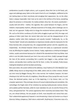 combinations (usually in bright colours, such as green), allow their hair to fall freely, yell,
argue and sobbingly weep, fallen on the road in front of a car’s headlights, indifferent to the
rain lashing down on them mercilessly and smudging their appearance. He, on the other
hand, is always impeccable. Cool. Even as he rests in the confines of his home, everything
about his presence is immaculate: his neatly-combed, shiny hair, the wisely coordinated –
usually cold and white – clothes, the cigarette, like a jewel between his fingers, and the
indolent, imperceptibly rhythmic, affected movement of his body, which challenges one to
look, but not approach. Yuddy exists to charge the emotional tensions which give the film
life: such as the forlorn numbness of Li-zhen (who struggles to get over him), the anger and
jealousy of Mimi (who feels she cannot hold onto him) and the disappointment of his
adoptive mother (who feels inadequate and unjustly treated). Traditionally, he, as the
“homme fatale” should carry absolutely no importance besides what he represents for the
three heroines (the unrequited love, the unapproachable partner and the ungrateful son,
respectively). His director however refuses to treat him solely as a spectacular narrative
trick, by affording him tangible, human motives. Yuddy, neglected as a child by his biological
mother, avoids commitment because he is afraid of the abandonment that may follow. And
while in noir the ladies steamroll over men’s lives and crush them, Yuddy’s passage through
the lives of the women surrounding him is painful, but triggers a new, perhaps more
mature, and possibly more carefree new life for them. Li-zhen, for example, finally braves
making the telephone call she has been promising…
Nine years letter, the screen rollicks to the addictive, ritual rhythms of In the Mood for Love
(2000). Wong returns to Hong Kong of the 1960s, where only Su Li-Zhen remains, fleshed
out once more by Maggie Cheung. She is now married. Her husband, however, has been
cheating on her with the wife of a neighbour, Chow Mo-wan (Tony Leung Chiu-wai). Su and
Chow, the deceived parties, meet up. In the beginning, it is by chance; later, as if by
unspoken agreement. They exchange silences of mutual understanding and consolation. She
camouflages the fragile state of her emotions by wearing neatly-pressed, lustrous dresses
and sculpted, perfect hairstyles, while he never abandons his suit, tie and the finesse of his
shiny, well-groomed hair. The camera approaches them reverently and isolates them. They
are, one almost believes, the last people on Earth, more beautiful and stylised than ever.
Their unblemished appearance however is non-threatening: it does not function as a trap or
diversion hiding a dangerous, fatal nature underneath. Anything but. It becomes more of a
 