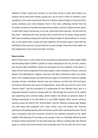 reflection of their crystal-clear honesty. Su and Chow choose to keep their bodies at a
distance and to bond with invisible, psychic ties; not so much in effort to maintain a clear
reputation in the social environment they live in (which, absent though it is from the film’s
scenes, embraces and comes between them in the same suffocating manner that the
characters are both surrounded and separated by clothes, furniture, objects and the spaces
in which they move), but because, as Su says, (referring to their spouses) “we will never be
like them!” Delivering the most resonant and nuanced film of his career, Wong equates
both sexes completely loading them with the relevant weight of responsibility (it is not just
man or just woman who is guilty, but both together), and altruistic vigour: faced with the
selfishness of their partners, Su and Chow do not seek revenge. They endure their defeat. So
that nobody else is hurt as they have been. Full stop.
Return to Eden
Return to the future. To the reality of the contemporary Hong Kong of Fallen Angels (1995)
and Chungking Express (1994). A palette of colours belonging to the city, its noise, motion,
and immeasurable possibilities. Wong has journeyed from the simplicity of the desert in
Ashes of Time to the complexity of the urban jungle in order to liberate his heroes, male and
female, from philosophical, religious, cinematic and other symbolisms, labels and clichés.
Here, in the crowded present, the masks fall and images are shattered to reveal the people:
everyday, familiar, immediate. Women now wear trousers, cut their hair short and work,
securing for themselves the luxury of independence. Some still cave into the charm of an
“homme fatale”. Like the accomplice of a professional hit man (Michele Reis), who in a
desperate attempt to become intimate with him, sifts through the contents of his rubbish
and (subverting every previous taboo, which renders the female an exclusive object of
fantasy) masturbates in his bed while he is out (Fallen Angels). Other women continue,
wearily, to wear the outfit of the “femme fatale”. Like the “Woman in blonde wig” (Brigitte
Lin), who wears dark sunglasses and a cape, carries a gun and smokes with ritual-like
expressions (Chungking Express). Both the former and the latter are finally liberated. The hit
man’s accomplice quits and surrenders herself to the unknown promised by the sweet
twilight of the dawning of a new day, as she accepts a ride on a motorbike offered by mute
He Zhiwu (Takeshi Kaneshiro). On the other hand, the “Woman in blonde wig” kills. Not for
power or money, but to permanently and irrevocably sever the ties with her former lover
 