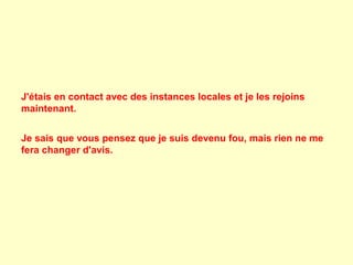 J'étais en contact avec des instances locales et je les rejoins
maintenant.
Je sais que vous pensez que je suis devenu fou, mais rien ne me
fera changer d'avis.

 