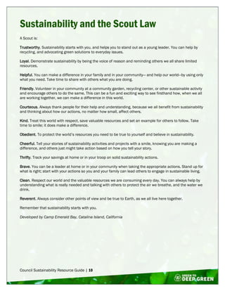 Council Sustainability Resource Guide | 10
Sustainability and the Scout Law
A Scout is:
Trustworthy. Sustainability starts with you, and helps you to stand out as a young leader. You can help by
recycling, and advocating green solutions to everyday issues.
Loyal. Demonstrate sustainability by being the voice of reason and reminding others we all share limited
resources.
Helpful. You can make a difference in your family and in your community— and help our world—by using only
what you need. Take time to share with others what you are doing.
Friendly. Volunteer in your community at a community garden, recycling center, or other sustainable activity
and encourage others to do the same. This can be a fun and exciting way to see firsthand how, when we all
are working together, we can make a difference in this world.
Courteous. Always thank people for their help and understanding, because we all benefit from sustainability
and thinking about how our actions, no matter how small, affect others.
Kind. Treat this world with respect, save valuable resources and set an example for others to follow. Take
time to smile; it does make a difference.
Obedient. To protect the world’s resources you need to be true to yourself and believe in sustainability.
Cheerful. Tell your stories of sustainability activities and projects with a smile, knowing you are making a
difference, and others just might take action based on how you tell your story.
Thrifty. Track your savings at home or in your troop on solid sustainability actions.
Brave. You can be a leader at home or in your community when taking the appropriate actions. Stand up for
what is right; start with your actions so you and your family can lead others to engage in sustainable living.
Clean. Respect our world and the valuable resources we are consuming every day. You can always help by
understanding what is really needed and talking with others to protect the air we breathe, and the water we
drink.
Reverent. Always consider other points of view and be true to Earth, as we all live here together.
Remember that sustainability starts with you.
Developed by Camp Emerald Bay, Catalina Island, California
 