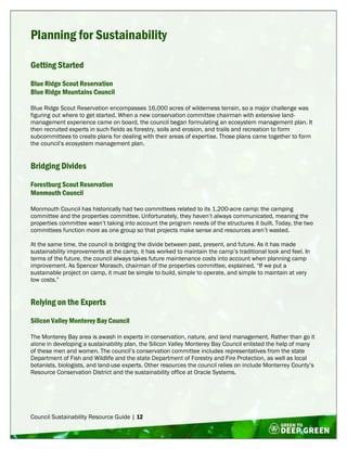 Council Sustainability Resource Guide | 12
Planning for Sustainability
Getting Started
Blue Ridge Scout Reservation
Blue Ridge Mountains Council
Blue Ridge Scout Reservation encompasses 16,000 acres of wilderness terrain, so a major challenge was
figuring out where to get started. When a new conservation committee chairman with extensive land-
management experience came on board, the council began formulating an ecosystem management plan. It
then recruited experts in such fields as forestry, soils and erosion, and trails and recreation to form
subcommittees to create plans for dealing with their areas of expertise. Those plans came together to form
the council’s ecosystem management plan.
Bridging Divides
Forestburg Scout Reservation
Monmouth Council
Monmouth Council has historically had two committees related to its 1,200-acre camp: the camping
committee and the properties committee. Unfortunately, they haven’t always communicated, meaning the
properties committee wasn’t taking into account the program needs of the structures it built. Today, the two
committees function more as one group so that projects make sense and resources aren’t wasted.
At the same time, the council is bridging the divide between past, present, and future. As it has made
sustainability improvements at the camp, it has worked to maintain the camp’s traditional look and feel. In
terms of the future, the council always takes future maintenance costs into account when planning camp
improvement. As Spencer Morasch, chairman of the properties committee, explained, “If we put a
sustainable project on camp, it must be simple to build, simple to operate, and simple to maintain at very
low costs.”
Relying on the Experts
Silicon Valley Monterey Bay Council
The Monterey Bay area is awash in experts in conservation, nature, and land management. Rather than go it
alone in developing a sustainability plan, the Silicon Valley Monterey Bay Council enlisted the help of many
of these men and women. The council’s conservation committee includes representatives from the state
Department of Fish and Wildlife and the state Department of Forestry and Fire Protection, as well as local
botanists, biologists, and land-use experts. Other resources the council relies on include Monterrey County’s
Resource Conservation District and the sustainability office at Oracle Systems.
 
