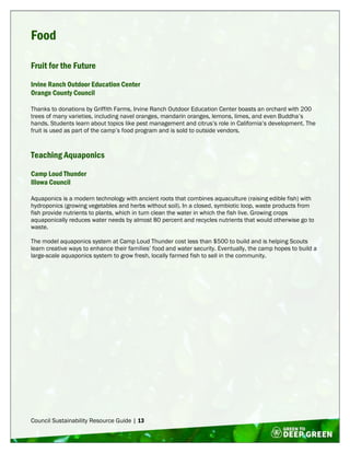 Council Sustainability Resource Guide | 13
Food
Fruit for the Future
Irvine Ranch Outdoor Education Center
Orange County Council
Thanks to donations by Griffith Farms, Irvine Ranch Outdoor Education Center boasts an orchard with 200
trees of many varieties, including navel oranges, mandarin oranges, lemons, limes, and even Buddha’s
hands. Students learn about topics like pest management and citrus’s role in California’s development. The
fruit is used as part of the camp’s food program and is sold to outside vendors.
Teaching Aquaponics
Camp Loud Thunder
Illowa Council
Aquaponics is a modern technology with ancient roots that combines aquaculture (raising edible fish) with
hydroponics (growing vegetables and herbs without soil). In a closed, symbiotic loop, waste products from
fish provide nutrients to plants, which in turn clean the water in which the fish live. Growing crops
aquaponically reduces water needs by almost 80 percent and recycles nutrients that would otherwise go to
waste.
The model aquaponics system at Camp Loud Thunder cost less than $500 to build and is helping Scouts
learn creative ways to enhance their families’ food and water security. Eventually, the camp hopes to build a
large-scale aquaponics system to grow fresh, locally farmed fish to sell in the community.
 