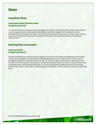 Council Sustainability Resource Guide | 14
Water
Using Water Wisely
Irvine Ranch Outdoor Education Center
Orange County Council
To cope with California’s frequent water shortages, Irvine Ranch Outdoor Education Center relies heavily on
native, drought-resistant landscaping. It also collects runoff from irrigation of its orchard to use in a
demonstration of aquaponics farming (in which fish and plants like lettuce rely on the same water, which is
recycled and filtered). And less water is needed for the camp’s citrus orchard thanks to mulching that
reduces runoff.
Reducing Water Consumption
Camp Emerald Bay
Orange County Council
Camp Emerald Bay has reduced its water usage by more than half through a comprehensive set of water-
conservation strategies—an important step considering that the camp’s 4,800 summer visitors use an
average of 35 gallons of water per person per day. At 4 cents per gallon, that means a water bill of more
than $6,700 for the season. The camp has installed spring-loaded water fountains and sinks, showers with
pull-string faucets, and low/high flush valves. It is diverting graywater into planter boxes and educating
campers about water conservation through signage and television monitors that show real-time water-usage
facts.
 
