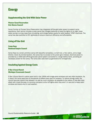 Council Sustainability Resource Guide | 15
Energy
Supplementing the Grid With Solar Power
Pioneer Scout Reservation
Erie Shores Council
Camp Frontier at Pioneer Scout Reservation has integrated off-the-grid solar power to support camp
operations. Each latrine includes a solar panel that charges batteries to keep the lights on at night, keep
water pumps running, keep fans circulating, and charge battery packs for adult leaders’ CPAP machines. The
camp has also switched to CFL lightbulbs to ensure maximum efficiency and affordability.
Living off the Grid
Camp Noyo
Redwood Empire Council
Camp Noyo is a small, primitive camp with beautiful campsites, a small river, a few cabins, and a large
kitchen. Given its remote location, the camp has no access to the power grid. Instead, electrical power is
provided by a 1000-watt off-the-grid solar panel system connected to a large battery bank, providing all
necessary power for the camp. The camp also uses back-up generators for emergencies.
Insulating Against Energy Costs
D Bar A Scout Ranch
Michigan Crossroads Council
D Bar A Scout Ranch’s cabins were built in the 1950s with single-pane windows and very little insulation. As
a result, the camp pays tens of thousands of dollars every year for propane. To reduce energy costs, the
council secured a grant that allowed it to add as much insulation as possible to the cabins. It has also tried,
albeit with mixed success, to convince campers to shut off lights when they aren’t in use and to keep cabin
windows and doors shut in cool weather.
 