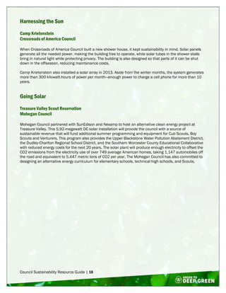 Council Sustainability Resource Guide | 16
Harnessing the Sun
Camp Krietenstein
Crossroads of America Council
When Crossroads of America Council built a new shower house, it kept sustainability in mind. Solar panels
generate all the needed power, making the building free to operate, while solar tubes in the shower stalls
bring in natural light while protecting privacy. The building is also designed so that parts of it can be shut
down in the offseason, reducing maintenance costs.
Camp Krietenstein also installed a solar array in 2013. Aside from the winter months, the system generates
more than 300 kilowatt-hours of power per month—enough power to charge a cell phone for more than 10
years.
Going Solar
Treasure Valley Scout Reservation
Mohegan Council
Mohegan Council partnered with SunEdison and Nexamp to host an alternative clean energy project at
Treasure Valley. This 5.92-megawatt DC solar installation will provide the council with a source of
sustainable revenue that will fund additional summer programming and equipment for Cub Scouts, Boy
Scouts and Venturers. This program also provides the Upper Blackstone Water Pollution Abatement District,
the Dudley-Charlton Regional School District, and the Southern Worcester County Educational Collaborative
with reduced energy costs for the next 20 years. The solar plant will produce enough electricity to offset the
CO2 emissions from the electricity use of over 749 average American homes, taking 1,147 automobiles off
the road and equivalent to 5,447 metric tons of CO2 per year. The Mohegan Council has also committed to
designing an alternative energy curriculum for elementary schools, technical high schools, and Scouts.
 