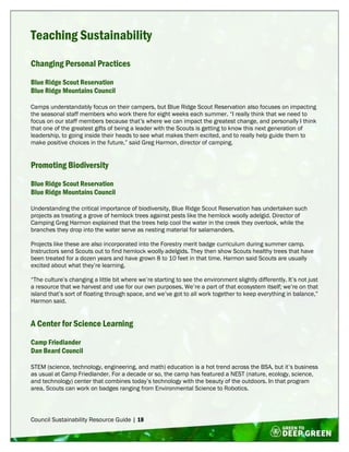 Council Sustainability Resource Guide | 18
Teaching Sustainability
Changing Personal Practices
Blue Ridge Scout Reservation
Blue Ridge Mountains Council
Camps understandably focus on their campers, but Blue Ridge Scout Reservation also focuses on impacting
the seasonal staff members who work there for eight weeks each summer. “I really think that we need to
focus on our staff members because that’s where we can impact the greatest change, and personally I think
that one of the greatest gifts of being a leader with the Scouts is getting to know this next generation of
leadership, to going inside their heads to see what makes them excited, and to really help guide them to
make positive choices in the future,” said Greg Harmon, director of camping.
Promoting Biodiversity
Blue Ridge Scout Reservation
Blue Ridge Mountains Council
Understanding the critical importance of biodiversity, Blue Ridge Scout Reservation has undertaken such
projects as treating a grove of hemlock trees against pests like the hemlock woolly adelgid. Director of
Camping Greg Harmon explained that the trees help cool the water in the creek they overlook, while the
branches they drop into the water serve as nesting material for salamanders.
Projects like these are also incorporated into the Forestry merit badge curriculum during summer camp.
Instructors send Scouts out to find hemlock woolly adelgids. They then show Scouts healthy trees that have
been treated for a dozen years and have grown 8 to 10 feet in that time. Harmon said Scouts are usually
excited about what they’re learning.
“The culture’s changing a little bit where we’re starting to see the environment slightly differently. It’s not just
a resource that we harvest and use for our own purposes. We’re a part of that ecosystem itself; we’re on that
island that’s sort of floating through space, and we’ve got to all work together to keep everything in balance,”
Harmon said.
A Center for Science Learning
Camp Friedlander
Dan Beard Council
STEM (science, technology, engineering, and math) education is a hot trend across the BSA, but it’s business
as usual at Camp Friedlander. For a decade or so, the camp has featured a NEST (nature, ecology, science,
and technology) center that combines today’s technology with the beauty of the outdoors. In that program
area, Scouts can work on badges ranging from Environmental Science to Robotics.
 