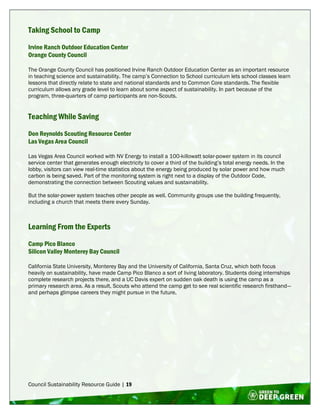 Council Sustainability Resource Guide | 19
Taking School to Camp
Irvine Ranch Outdoor Education Center
Orange County Council
The Orange County Council has positioned Irvine Ranch Outdoor Education Center as an important resource
in teaching science and sustainability. The camp’s Connection to School curriculum lets school classes learn
lessons that directly relate to state and national standards and to Common Core standards. The flexible
curriculum allows any grade level to learn about some aspect of sustainability. In part because of the
program, three-quarters of camp participants are non-Scouts.
Teaching While Saving
Don Reynolds Scouting Resource Center
Las Vegas Area Council
Las Vegas Area Council worked with NV Energy to install a 100-killowatt solar-power system in its council
service center that generates enough electricity to cover a third of the building’s total energy needs. In the
lobby, visitors can view real-time statistics about the energy being produced by solar power and how much
carbon is being saved. Part of the monitoring system is right next to a display of the Outdoor Code,
demonstrating the connection between Scouting values and sustainability.
But the solar-power system teaches other people as well. Community groups use the building frequently,
including a church that meets there every Sunday.
Learning From the Experts
Camp Pico Blanco
Silicon Valley Monterey Bay Council
California State University, Monterey Bay and the University of California, Santa Cruz, which both focus
heavily on sustainability, have made Camp Pico Blanco a sort of living laboratory. Students doing internships
complete research projects there, and a UC Davis expert on sudden oak death is using the camp as a
primary research area. As a result, Scouts who attend the camp get to see real scientific research firsthand—
and perhaps glimpse careers they might pursue in the future.
 