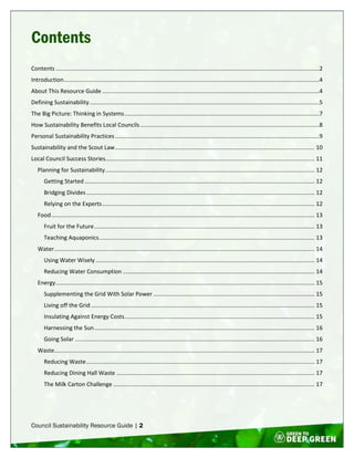 Council Sustainability Resource Guide | 2
Contents
Contents .....................................................................................................................................................................2
Introduction................................................................................................................................................................4
About This Resource Guide ........................................................................................................................................4
Defining Sustainability................................................................................................................................................5
The Big Picture: Thinking in Systems..........................................................................................................................7
How Sustainability Benefits Local Councils ................................................................................................................8
Personal Sustainability Practices................................................................................................................................9
Sustainability and the Scout Law............................................................................................................................. 10
Local Council Success Stories................................................................................................................................... 11
Planning for Sustainability................................................................................................................................... 12
Getting Started ................................................................................................................................................ 12
Bridging Divides............................................................................................................................................... 12
Relying on the Experts..................................................................................................................................... 12
Food..................................................................................................................................................................... 13
Fruit for the Future.......................................................................................................................................... 13
Teaching Aquaponics....................................................................................................................................... 13
Water................................................................................................................................................................... 14
Using Water Wisely ......................................................................................................................................... 14
Reducing Water Consumption ........................................................................................................................ 14
Energy.................................................................................................................................................................. 15
Supplementing the Grid With Solar Power ..................................................................................................... 15
Living off the Grid............................................................................................................................................ 15
Insulating Against Energy Costs....................................................................................................................... 15
Harnessing the Sun.......................................................................................................................................... 16
Going Solar ...................................................................................................................................................... 16
Waste................................................................................................................................................................... 17
Reducing Waste............................................................................................................................................... 17
Reducing Dining Hall Waste ............................................................................................................................ 17
The Milk Carton Challenge .............................................................................................................................. 17
 