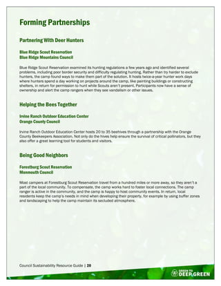 Council Sustainability Resource Guide | 20
Forming Partnerships
Partnering With Deer Hunters
Blue Ridge Scout Reservation
Blue Ridge Mountains Council
Blue Ridge Scout Reservation examined its hunting regulations a few years ago and identified several
problems, including poor border security and difficulty regulating hunting. Rather than try harder to exclude
hunters, the camp found ways to make them part of the solution. It hosts twice-a-year hunter work days
where hunters spend a day working on projects around the camp, like painting buildings or constructing
shelters, in return for permission to hunt while Scouts aren’t present. Participants now have a sense of
ownership and alert the camp rangers when they see vandalism or other issues.
Helping the Bees Together
Irvine Ranch Outdoor Education Center
Orange County Council
Irvine Ranch Outdoor Education Center hosts 20 to 35 beehives through a partnership with the Orange
County Beekeepers Association. Not only do the hives help ensure the survival of critical pollinators, but they
also offer a great learning tool for students and visitors.
Being Good Neighbors
Forestburg Scout Reservation
Monmouth Council
Most campers at Forestburg Scout Reservation travel from a hundred miles or more away, so they aren’t a
part of the local community. To compensate, the camp works hard to foster local connections. The camp
ranger is active in the community, and the camp is happy to host community events. In return, local
residents keep the camp’s needs in mind when developing their property, for example by using buffer zones
and landscaping to help the camp maintain its secluded atmosphere.
 