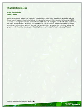 Council Sustainability Resource Guide | 21
Helping in Emergencies
Camp Loud Thunder
Illowa Council
Camp Loud Thunder lies just five miles from the Mississippi River, which is subject to occasional flooding.
Illowa Council has committed to the Federal Emergency Management Administration to house up to 250
evacuees or emergency workers in tents with cots and to make its dining hall and other facilities available in
the event of an emergency. According to Scout Executive Tom McDermott, the gesture models Scouting’s
commitment to community service. “We hope that each and every generation has the helpful spirit and is
prepared with the skills, resources, and the ability to come to the aid of others if necessary,” he said.
 