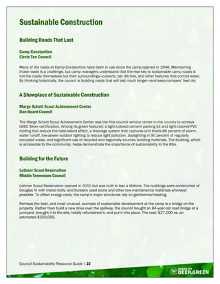 Council Sustainability Resource Guide | 22
Sustainable Construction
Building Roads That Last
Camp Constantine
Circle Ten Council
Many of the roads at Camp Constantine have been in use since the camp opened in 1946. Maintaining
those roads is a challenge, but camp managers understand that the real key to sustainable camp roads is
not the roads themselves but their surroundings—culverts, bar ditches, and other features that control water.
By thinking holistically, the council is building roads that will last much longer—and keep campers’ feet dry.
A Showplace of Sustainable Construction
Marge Schott Scout Achievement Center
Dan Beard Council
The Marge Schott Scout Achievement Center was the first council service center in the country to achieve
LEED Silver certification. Among its green features: a light-colored cement parking lot and light-colored PVC
roofing that reduce the heat-island effect, a drainage system that captures and treats 80 percent of storm-
water runoff, low-power outdoor lighting to reduce light pollution, daylighting in 90 percent of regularly
occupied areas, and significant use of recycled and regionally sources building materials. The building, which
is accessible to the community, helps demonstrate the importance of sustainability to the BSA.
Building for the Future
Latimer Scout Reservation
Middle Tennessee Council
Latimer Scout Reservation opened in 2010 but was built to last a lifetime. The buildings were constructed of
Douglas fir with metal roofs, and builders used stone and other low-maintenance materials wherever
possible. To offset energy costs, the camp’s major structures rely on geothermal heating.
Perhaps the best, and most unusual, example of sustainable development at the camp is a bridge on the
property. Rather than build a new drive over the spillway, the council bought an 84-year-old road bridge at a
junkyard, brought it to the site, totally refurbished it, and put it into place. The cost: $27,000 vs. an
estimated $250,000.
 