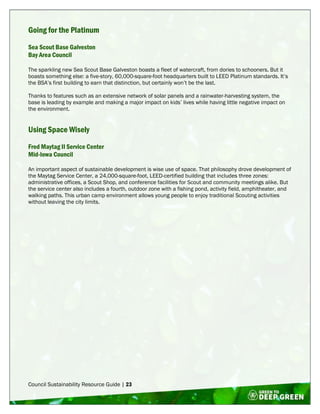 Council Sustainability Resource Guide | 23
Going for the Platinum
Sea Scout Base Galveston
Bay Area Council
The sparkling new Sea Scout Base Galveston boasts a fleet of watercraft, from dories to schooners. But it
boasts something else: a five-story, 60,000-square-foot headquarters built to LEED Platinum standards. It’s
the BSA’s first building to earn that distinction, but certainly won’t be the last.
Thanks to features such as an extensive network of solar panels and a rainwater-harvesting system, the
base is leading by example and making a major impact on kids’ lives while having little negative impact on
the environment.
Using Space Wisely
Fred Maytag II Service Center
Mid-Iowa Council
An important aspect of sustainable development is wise use of space. That philosophy drove development of
the Maytag Service Center, a 24,000-square-foot, LEED-certified building that includes three zones:
administrative offices, a Scout Shop, and conference facilities for Scout and community meetings alike. But
the service center also includes a fourth, outdoor zone with a fishing pond, activity field, amphitheater, and
walking paths. This urban camp environment allows young people to enjoy traditional Scouting activities
without leaving the city limits.
 