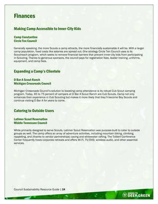 Council Sustainability Resource Guide | 24
Finances
Making Camp Accessible to Inner-City Kids
Camp Constantine
Circle Ten Council
Generally speaking, the more Scouts a camp attracts, the more financially sustainable it will be. With a larger
camp population, fixed costs like salaries are spread out. One strategy Circle Ten Council uses is its
Scoutreach program, which seeks to remove financial barriers that prevent inner-city kids from participating
in Scouting. Thanks to generous sponsors, the council pays for registration fees, leader training, uniforms,
equipment, and camp fees.
Expanding a Camp’s Clientele
D Bar A Scout Ranch
Michigan Crossroads Council
Michigan Crossroads Council’s solution to boosting camp attendance is its robust Cub Scout camping
program. Today, 65 to 75 percent of campers at D Bar A Scout Ranch are Cub Scouts. Camp not only
enhances their experience in Cub Scouting but makes it more likely that they’ll become Boy Scouts and
continue visiting D Bar A for years to come.
Catering to Outside Users
Latimer Scout Reservation
Middle Tennessee Council
While primarily designed to serve Scouts, Latimer Scout Reservation was purpose-built to cater to outside
groups as well. The camp offers an array of adventure activities, including mountain biking, climbing,
rappelling, and (thanks to vendor partnerships) caving and whitewater rafting. The Tolbert Conference
Center frequently hosts corporate retreats and offers Wi-Fi, TV/DVD, wireless audio, and other essential
services.
 