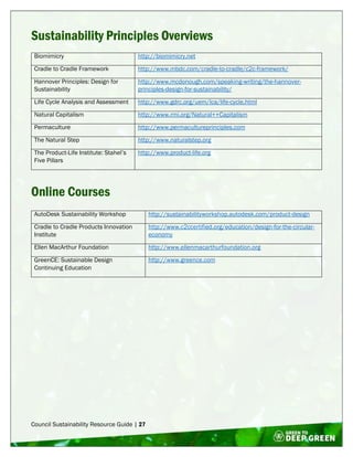 Council Sustainability Resource Guide | 27
Sustainability Principles Overviews
Biomimicry http://biomimicry.net
Cradle to Cradle Framework http://www.mbdc.com/cradle-to-cradle/c2c-framework/
Hannover Principles: Design for
Sustainability
http://www.mcdonough.com/speaking-writing/the-hannover-
principles-design-for-sustainability/
Life Cycle Analysis and Assessment http://www.gdrc.org/uem/lca/life-cycle.html
Natural Capitalism http://www.rmi.org/Natural++Capitalism
Permaculture http://www.permacultureprinciples.com
The Natural Step http://www.naturalstep.org
The Product-Life Institute: Stahel’s
Five Pillars
http://www.product-life.org
Online Courses
AutoDesk Sustainability Workshop http://sustainabilityworkshop.autodesk.com/product-design
Cradle to Cradle Products Innovation
Institute
http://www.c2ccertified.org/education/design-for-the-circular-
economy
Ellen MacArthur Foundation http://www.ellenmacarthurfoundation.org
GreenCE: Sustainable Design
Continuing Education
http://www.greence.com
 