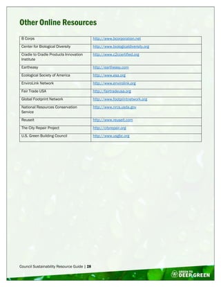 Council Sustainability Resource Guide | 28
Other Online Resources
B Corps http://www.bcorporation.net
Center for Biological Diversity http://www.biologicaldiversity.org
Cradle to Cradle Products Innovation
Institute
http://www.c2ccertified.org
Eartheasy http://eartheasy.com
Ecological Society of America http://www.esa.org
EnviroLink Network http://www.envirolink.org
Fair Trade USA http://fairtradeusa.org
Global Footprint Network http://www.footprintnetwork.org
National Resources Conservation
Service
http://www.nrcs.usda.gov
Reuseit http://www.reuseit.com
The City Repair Project http://cityrepair.org
U.S. Green Building Council http://www.usgbc.org
 