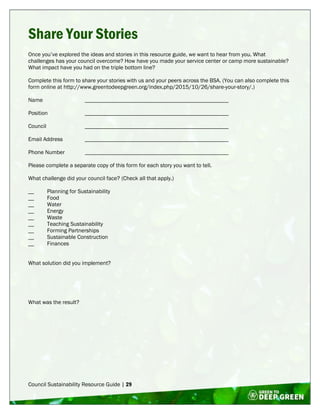 Council Sustainability Resource Guide | 29
Share Your Stories
Once you’ve explored the ideas and stories in this resource guide, we want to hear from you. What
challenges has your council overcome? How have you made your service center or camp more sustainable?
What impact have you had on the triple bottom line?
Complete this form to share your stories with us and your peers across the BSA. (You can also complete this
form online at http://www.greentodeepgreen.org/index.php/2015/10/26/share-your-story/.)
Name __________________________________________________
Position __________________________________________________
Council __________________________________________________
Email Address __________________________________________________
Phone Number __________________________________________________
Please complete a separate copy of this form for each story you want to tell.
What challenge did your council face? (Check all that apply.)
__ Planning for Sustainability
__ Food
__ Water
__ Energy
__ Waste
__ Teaching Sustainability
__ Forming Partnerships
__ Sustainable Construction
__ Finances
What solution did you implement?
What was the result?
 