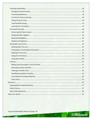 Council Sustainability Resource Guide | 3
Teaching Sustainability........................................................................................................................................ 18
Changing Personal Practices............................................................................................................................ 18
Promoting Biodiversity.................................................................................................................................... 18
A Center for Science Learning ......................................................................................................................... 18
Taking School to Camp .................................................................................................................................... 19
Teaching While Saving..................................................................................................................................... 19
Learning From the Experts .............................................................................................................................. 19
Forming Partnerships .......................................................................................................................................... 20
Partnering With Deer Hunters......................................................................................................................... 20
Helping the Bees Together.............................................................................................................................. 20
Being Good Neighbors..................................................................................................................................... 20
Helping in Emergencies ................................................................................................................................... 21
Sustainable Construction..................................................................................................................................... 22
Building Roads That Last.................................................................................................................................. 22
A Showplace of Sustainable Construction....................................................................................................... 22
Building for the Future .................................................................................................................................... 22
Going for the Platinum .................................................................................................................................... 23
Using Space Wisely.......................................................................................................................................... 23
Finances............................................................................................................................................................... 24
Making Camp Accessible to Inner-City Kids .................................................................................................... 24
Expanding a Camp’s Clientele.......................................................................................................................... 24
Catering to Outside Users................................................................................................................................ 24
Identifying Foundation Priorities..................................................................................................................... 25
From Money Pit to Money Machine ............................................................................................................... 25
Green Acres ..................................................................................................................................................... 25
Resources ................................................................................................................................................................ 26
Sustainability Principles Overviews..................................................................................................................... 27
Online Courses..................................................................................................................................................... 27
Other Online Resources....................................................................................................................................... 28
Share Your Stories ................................................................................................................................................... 29
 