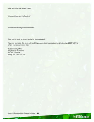 Council Sustainability Resource Guide | 30
How much did the project cost?
Where did you get the funding?
Where can others go to learn more?
Feel free to send us before-and-after photos as well.
You may complete this form online at http://www.greentodeepgreen.org/index.php/2015/10/26/
share-your-story/or mail it to:
Sustainability Office
Boy Scouts of America
PO Box 152079
Irving, TX, 75015-2079
 