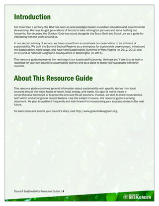 Council Sustainability Resource Guide | 4
Introduction
For more than a century, the BSA has been an acknowledged leader in outdoor education and environmental
stewardship. We have taught generations of Scouts to take nothing but pictures and leave nothing but
footprints. For decades, the Outdoor Code has stood alongside the Scout Oath and Scout Law as a guide for
interacting with the world around us.
In our second century of service, we have moved from an emphasis on conservation to an embrace of
sustainability. We built the Summit Bechtel Reserve as a showplace for sustainable development, introduced
the Sustainability merit badge, and have held Sustainability Summits in West Virginia (in 2012, 2013, and
2014) and at National Geographic headquarters in Washington (in 2015).
This resource guide represents the next step in our sustainability journey. We hope you’ll use it to as both a
roadmap for your own council’s sustainability journey and as a place to share your successes with other
councils.
About This Resource Guide
This resource guide combines general information about sustainability with specific stories from local
councils around the major topics of water, food, energy, and waste. Our goal is not to create a
comprehensive handbook or to prescribe one-size-fits-all solutions. Instead, we seek to start conversations
both within and among local council leaders. Like the subject it covers, this resource guide is a living
document. We plan to update it frequently and look forward to incorporating your success stories in the next
future.
To learn more and submit your council’s story, visit http://www.greentodeepgreen.org.
 