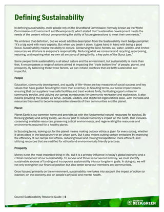 Council Sustainability Resource Guide | 5
Defining Sustainability
In defining sustainability, most people rely on the Brundtland Commission (formally known as the World
Commission on Environment and Development), which stated that “sustainable development meets the
needs of the present without compromising the ability of future generations to meet their own needs.”
We embrace that definition, but we would add this description from the Sustainability merit badge pamphlet:
“It’s a big word with many aspects. But when you break it down, it goes hand in hand with being a good
Scout. Sustainability means the ability to endure. Conserving the land, forests, air, water, wildlife, and limited
resources we all share is everyone’s responsibility. Reducing what we consume and recycling, repurposing,
restoring, and repairing what we own all are parts of being thrifty, a key point of the Scout Law.”
Some people think sustainability is all about nature and the environment, but sustainability is more than
that. It encompasses a range of actions aimed at impacting the “triple bottom line” of people, planet, and
prosperity. By balancing these three factors, we can initiate practices that are both sustainable and
impactful.
People
Education, community development, and quality of life—those are key measures of social success and key
values that have guided Scouting for more than a century. In Scouting terms, our social impact means
ensuring that our suppliers have safe facilities and treat workers fairly, facilitating opportunities for
community service, and utilizing our camps as resources for community recreation and exploration. It also
means providing the people we serve—Scouts, leaders, and chartered organizations alike—with the tools and
resources they need to become responsible stewards of their communities and the planet.
Planet
Planet Earth is our common home and provides us with the fundamental natural resources for survival. By
thinking globally and acting locally, we do our part to reduce humanity’s impact on the Earth. That includes
conserving available resources, preserving critical environments, and regenerating the resources and
environments required for a healthy planet.
In Scouting terms, looking out for the planet means making outdoor ethics a given for every outing, whether
it takes place in the backcountry or an urban park. But it also means cutting carbon emissions by improving
the efficiency of our camps and offices, reducing travel and making transportation more efficient, and
utilizing resources that are certified for ethical and environmentally friendly practices.
Prosperity
Money is not the most important thing in life, but it is a primary influence in today’s global economy and a
critical component of our sustainability. To survive and thrive in our second century, we must identify
sustainable sources of funding and incorporate sustainability into our long-term goals. In doing so, we will
not only strengthen our financial position but also better serve our members and communities.
Once focused primarily on the environment, sustainability now takes into account the impact of action (or
inaction) on the economy and on people’s physical and mental health.
 