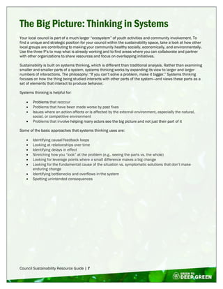 Council Sustainability Resource Guide | 7
The Big Picture: Thinking in Systems
Your local council is part of a much larger “ecosystem” of youth activities and community involvement. To
find a unique and strategic position for your council within the sustainability space, take a look at how other
local groups are contributing to making your community healthy socially, economically, and environmentally.
Use the three P’s to map what is already working and to find areas where you can collaborate and partner
with other organizations to share resources and focus on overlapping initiatives.
Sustainability is built on systems thinking, which is different than traditional analysis. Rather than examining
smaller and smaller parts of a system, systems thinking works by expanding its view to larger and larger
numbers of interactions. The philosophy: “If you can’t solve a problem, make it bigger.” Systems thinking
focuses on how the thing being studied interacts with other parts of the system—and views these parts as a
set of elements that interact to produce behavior.
Systems thinking is helpful for:
 Problems that reoccur
 Problems that have been made worse by past fixes
 Issues where an action affects or is affected by the external environment, especially the natural,
social, or competitive environment
 Problems that involve helping many actors see the big picture and not just their part of it
Some of the basic approaches that systems thinking uses are:
 Identifying causal feedback loops
 Looking at relationships over time
 Identifying delays in effect
 Stretching how you “look” at the problem (e.g., seeing the parts vs. the whole)
 Looking for leverage points where a small difference makes a big change
 Looking for the fundamental cause of the situation vs. symptomatic solutions that don’t make
enduring change
 Identifying bottlenecks and overflows in the system
 Spotting unintended consequences
 