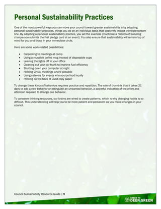 Council Sustainability Resource Guide | 9
Personal Sustainability Practices
One of the most powerful ways you can move your council toward greater sustainability is by adopting
personal sustainability practices, things you do on an individual basis that positively impact the triple bottom
line. By adopting a personal sustainability practice, you set the example (much like a Friends of Scouting
chairperson submits the first pledge card at an event). You also ensure that sustainability will remain top of
mind for you and those in your immediate circle.
Here are some work-related possibilities:
 Carpooling to meetings at camp
 Using a reusable coffee mug instead of disposable cups
 Leaving the lights off in your office
 Cleaning out your car trunk to improve fuel efficiency
 Shutting down your computer at night
 Holding virtual meetings where possible
 Using caterers for events who source food locally
 Printing on the back of used copy paper
To change these kinds of behaviors requires practice and repetition. The rule of thumb is that it takes 21
days to add a new behavior or extinguish an unwanted behavior, a powerful indication of the effort and
attention required to change one behavior.
To conserve thinking resources, our brains are wired to create patterns, which is why changing habits is so
difficult. This understanding will help you to be more patient and persistent as you make changes in your
council.
 