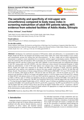 Science Journal of Public Health
2014; 3(1): 19-24
Published online December 29, 2014 (http://www.sciencepublishinggroup.com/j/sjph)
doi: 10.11648/j.sjph.20150301.14
ISSN: 2328-7942 (Print); ISSN: 2328-7950 (Online)
The sensitivity and specificity of mid-upper arm
circumference compared to body mass index in
screening malnutrition of adult HIV patients taking ART;
evidence from selected facilities of Addis Ababa, Ethiopia
Tesfaye Abrhame1
, Jemal Haidar2
1
Addis Ababa University, Medical Faculty, School of Public Health, Addis Ababa, Ethiopia
2
School of Public Health, Addis Ababa University, P.O. Box 27285/1000
Email address:
tesfakal.2009@gmail.com (T. Abrhame), hjemal@gmail.com (J. Haidar)
To cite this article:
Tesfaye Abrhame, Jemal Haidar. The Sensitivity and Specificity of Mid-Upper Arm Circumference Compared to Body Mass Index in
Screening Malnutrition of Adult HIV Patients taking ART; Evidence from Selected Facilities of Addis Ababa, Ethiopia. Science Journal
of Public Health. Vol. 3, No. 1, 2015, pp. 19-24. doi: 10.11648/j.sjph.20150301.14
Abstract: Introduction: For nutritional assessment of HIV-positive adults and adolescents, it is recommended to take
Weight, Height and MUAC (for pregnant and lactating women and/or adults who cannot stand straight) in every contact,
such measurements increase the waiting time and inconvenience(1). So that a simple and yet useful anthropometric
measurement is needed to screen malnutrition for an immediate nutrition support in developing countries. Objective: To
assess the sensitivity (SN) and specificity (SP) of mid-upper arm circumference (MUAC) in detecting under nutrition of
adult people with HIV who have a follow up at ART clinic. Methods: A cross-sectional study was conducted from January
to July 2013 among adults with HIV (PLHIV), who have follow-up in three selected Governmental Hospitals of Addis
Ababa city administration. A total of 594 study subjects were selected using a multi stage cluster sampling technique.
MUAC, Height and weight were measured for all subjects and BMI was calculated as Wt/Ht2
. Receivers operating
characteristic curve analyses were undertaken to discover the most suitable cut-off values of MUAC for both Men and
Women. Results: The prevalence of chronic energy deficiency (CED) based on BMI (BMI <18.5) was 39.4% for males and
24.21% for females, while based on MUAC <230 mm for male was 48.4% and < 220 mm for female was 35.7%. The
sensitivity and specificity of MUAC for Female with optimal criteria of ≤224 for females were 92.86 and 87.07, whereas
for Males MUAC with optimal criteria of ≤234 were 94.85 and 68.46, respectively. The area under curve (AUC) was 0.93
(p<0.001). A MUAC value of ≤239mm was identified as the best cut off-points to identify CED (BMI <18.5) with SN and
SP of 96.43% and 72.62%, respectively. The PPV was 56.6(95%CI=89.9 to 99.3) with the highest NPV 98.2 (95%CI=66.8
to 77.9), thus having the highest Youden Index of 0.21. A MUAC value of ≤242mm was identified as the best cut off point
to identify CED (BMI <18.5) with SN and SP of 96.91% and 58.39%, respectively. The PPV was 46.3(95%CI=91.2 to 99.4)
with the highest NPV 98.1 (95%CI=50.0 to 66.4), thus having the highest Youden Index of 0.32. Conclusion: a MUAC
value of close to 242 mm for male and 239mm for female seemed to be appropriate as a simple and efficient cut-off point
for the determination of under nutrition in adult PLHIV.
Keywords: Sensitivity, Specificity, BMI, CED, Mid-Upper Arm Circumference, Nutritional Status, ROC Curve
1. Introduction
Inadequate nutrition in patients living with HIV (PLHIV)
can put them at high risk of chronic diseases particularly if
combined with other adverse lifestyle behaviors, received
recognition of policy makers and launched national
nutritional programs to combat the threat of malnutrition(2).
For individual assessment of body composition and size,
anthropometry is being replaced by more accurate but also
more complicated methods. Calculation of individual BMI
from weight and height still remains a standard and valid
tool for the assessment of nutritional status(3),though the
complexity of calculations for health workers without
mathematical backgrounds or access to calculation software
 