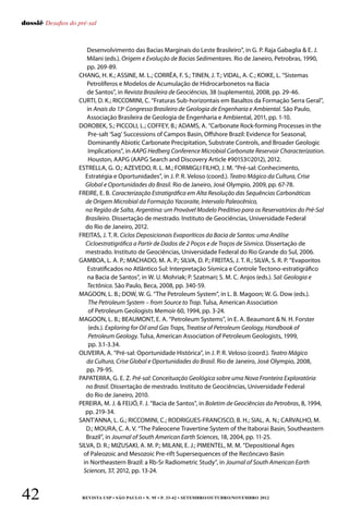 REVISTA USP • São Paulo • n. 95 • p. 33-42 • SETEMBRO/OUTUBRO/NOVEMBRO 201242
dossiê Desafios do pré-sal
Desenvolvimento das Bacias Marginais do Leste Brasileiro”, in G. P. Raja Gabaglia  E. J.
Milani (eds.). Origem e Evolução de Bacias Sedimentares. Rio de Janeiro, Petrobras, 1990,
pp. 269-89.
CHANG, H. K.; ASSINE, M. L.; CORRÊA, F. S.; TINEN, J. T.; VIDAL, A. C.; KOIKE, L. “Sistemas
Petrolíferos e Modelos de Acumulação de Hidrocarbonetos na Bacia
de Santos”, in Revista Brasileira de Geociências, 38 (suplemento), 2008, pp. 29-46.
CURTI, D. K.; RICCOMINI, C. “Fraturas Sub-horizontais em Basaltos da Formação Serra Geral”,
in Anais do 13o
Congresso Brasileiro de Geologia de Engenharia e Ambiental. São Paulo,
Associação Brasileira de Geologia de Engenharia e Ambiental, 2011, pp. 1-10.
DOROBEK, S.; PICCOLI, L.; COFFEY, B.; ADAMS, A. “Carbonate Rock-forming Processes in the
Pre-salt ‘Sag’ Successions of Campos Basin, Offshore Brazil: Evidence for Seasonal,
Dominantly Abiotic Carbonate Precipitation, Substrate Controls, and Broader Geologic
Implications”, in AAPG Hedberg Conference Microbial Carbonate Reservoir Characterization.
Houston, AAPG (AAPG Search and Discovery Article #90153©2012), 2012.
ESTRELLA, G. O.; AZEVEDO, R. L. M.; FORMIGLI FILHO, J. M. “Pré-sal: Conhecimento,
Estratégia e Oportunidades”, in J. P. R. Veloso (coord.). Teatro Mágico da Cultura, Crise
Global e Oportunidades do Brasil. Rio de Janeiro, José Olympio, 2009, pp. 67-78.
FREIRE, E. B. Caracterização Estratigráfica em Alta Resolução das Sequências Carbonáticas
de Origem Microbial da Formação Yacoraite, Intervalo Paleocênico,
na Região de Salta, Argentina: um Provável Modelo Preditivo para os Reservatórios do Pré-Sal
Brasileiro. Dissertação de mestrado. Instituto de Geociências, Universidade Federal
do Rio de Janeiro, 2012.
FREITAS, J. T. R. Ciclos Deposicionais Evaporíticos da Bacia de Santos: uma Análise
Cicloestratigráfica a Partir de Dados de 2 Poços e de Traços de Sísmica. Dissertação de
mestrado. Instituto de Geociências, Universidade Federal do Rio Grande do Sul, 2006.
GAMBOA, L. A. P.; MACHADO, M. A. P.; SILVA, D. P.; FREITAS, J. T. R.; SILVA, S. R. P. “Evaporitos
Estratificados no Atlântico Sul: Interpretação Sísmica e Controle Tectono-estratigráfico
na Bacia de Santos”, in W. U. Mohriak; P. Szatmari; S. M. C. Anjos (eds.). Sal: Geologia e
Tectônica. São Paulo, Beca, 2008, pp. 340-59.
MAGOON, L. B.; DOW, W. G. “The Petroleum System”, in L. B. Magoon; W. G. Dow (eds.).
The Petroleum System – from Source to Trap. Tulsa, American Association
of Petroleum Geologists Memoir 60, 1994, pp. 3-24.
MAGOON, L. B.; BEAUMONT, E. A. “Petroleum Systems”, in E. A. Beaumont  N. H. Forster
(eds.). Exploring for Oil and Gas Traps, Treatise of Petroleum Geology, Handbook of
Petroleum Geology. Tulsa, American Association of Petroleum Geologists, 1999,
pp. 3.1-3.34.
OLIVEIRA, A. “Pré-sal: Oportunidade Histórica”, in J. P. R. Veloso (coord.). Teatro Mágico
da Cultura, Crise Global e Oportunidades do Brasil. Rio de Janeiro, José Olympio, 2008,
pp. 79-95.
PAPATERRA, G. E. Z. Pré-sal: Conceituação Geológica sobre uma Nova Fronteira Exploratória
no Brasil. Dissertação de mestrado. Instituto de Geociências, Universidade Federal
do Rio de Janeiro, 2010.
PEREIRA, M. J.  FEIJÓ, F. J. “Bacia de Santos”, in Boletim de Geociências da Petrobras, 8, 1994,
pp. 219-34.
SANT’ANNA, L. G.; RICCOMINI, C.; RODRIGUES-FRANCISCO, B. H.; SIAL, A. N.; CARVALHO, M.
D.; MOURA, C. A. V. “The Paleocene Travertine System of the Itaboraí Basin, Southeastern
Brazil”, in Journal of South American Earth Sciences, 18, 2004, pp. 11-25.
SILVA, D. R.; MIZUSAKI, A. M. P.; MILANI, E. J.; PIMENTEL, M. M. “Depositional Ages
of Paleozoic and Mesozoic Pre-rift Supersequences of the Recôncavo Basin
in Northeastern Brazil: a Rb-Sr Radiometric Study”, in Journal of South American Earth
Sciences, 37, 2012, pp. 13-24.
 