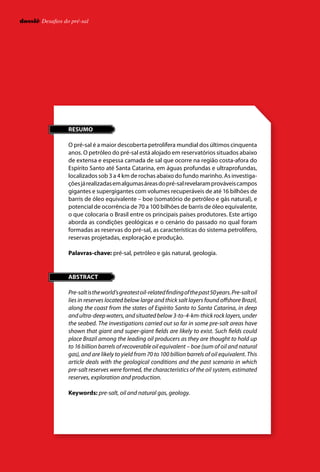 dossiê Desafios do pré-saldossiê Desafios do pré-sal
RESUMO
O pré-sal é a maior descoberta petrolífera mundial dos últimos cinquenta
anos. O petróleo do pré-sal está alojado em reservatórios situados abaixo
de extensa e espessa camada de sal que ocorre na região costa-afora do
Espírito Santo até Santa Catarina, em águas profundas e ultraprofundas,
localizados sob 3 a 4 km de rochas abaixo do fundo marinho. As investiga-
çõesjárealizadasemalgumasáreasdopré-salrevelaramprováveiscampos
gigantes e supergigantes com volumes recuperáveis de até 16 bilhões de
barris de óleo equivalente – boe (somatório de petróleo e gás natural), e
potencial de ocorrência de 70 a 100 bilhões de barris de óleo equivalente,
o que colocaria o Brasil entre os principais países produtores. Este artigo
aborda as condições geológicas e o cenário do passado no qual foram
formadas as reservas do pré-sal, as características do sistema petrolífero,
reservas projetadas, exploração e produção.
Palavras-chave: pré-sal, petróleo e gás natural, geologia.
ABSTRACT
Pre-saltistheworld’sgreatestoil-relatedfindingofthepast50years.Pre-saltoil
lies in reserves located below large and thick salt layers found offshore Brazil,
along the coast from the states of Espírito Santo to Santa Catarina, in deep
andultra-deepwaters,andsituatedbelow3-to-4-km-thickrocklayers,under
the seabed. The investigations carried out so far in some pre-salt areas have
shown that giant and super-giant fields are likely to exist. Such fields could
place Brazil among the leading oil producers as they are thought to hold up
to 16 billion barrels of recoverable oil equivalent – boe (sum of oil and natural
gas), and are likely to yield from 70 to 100 billion barrels of oil equivalent. This
article deals with the geological conditions and the past scenario in which
pre-salt reserves were formed, the characteristics of the oil system, estimated
reserves, exploration and production.
Keywords: pre-salt, oil and natural gas, geology.
 