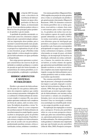 REVISTA USP • São Paulo • n. 95 • p. 33-42 • SETEMBRO/OUTUBRO/NOVEMBRO 2012 35
N
o final de 2007 foi anun-
ciada a descoberta de
ocorrências de hidrocar-
bonetos em águas ultra-
profundas da Bacia de
Santos, no denominado
pré-sal. Essas descobertas podem colocar o
Brasil na lista dos principais países produto-
res de petróleo e gás do mundo.
A qualidade do petróleo encontrado, ca-
racterizado como leve, diminuirá a depen-
dência do país e permitirá redução substan-
cial nas importações desse produto, pois o
nacional é caracteristicamente mais pesado.
Embora exija desenvolvimento tecnológico,
as perspectivas exploratórias do pré-sal são
as mais favoráveis, já que a Petrobras reúne
longa tradição e exitosa atuação na explora-
ção de hidrocarbonetos em águas profundas
e ultraprofundas.
Este artigo procura apresentar as princi-
pais características das reservas do pré-sal,
incluindo as condições geológicas e o cenário
do passado no qual elas foram formadas, as
características do sistema petrolífero, as re-
servas projetadas, a exploração e a produção.
Petróleo e gás natural são hidrocarbone-
tos. Do ponto de vista químico, hidrocarbo-
netos são compostos orgânicos que contêm
na sua estrutura unicamente o hidrogênio (H)
e o carbono (C). O hidrocarboneto de estrutu-
ra mais simples é o metano, CH4
, mas outros
podem apresentar moléculas mais complexas
em forma de cadeias, anéis ou outras estru-
turas. Na indústria do petróleo, o termo “hi-
drocarboneto” refere-se a esses compostos
de ocorrência natural. Os hidrocarbonetos de
ocorrência natural no estado líquido e gasoso
recebem as designações gerais de petróleo
e gás natural, respectivamente. O petróleo é
uma mistura complexa de hidrocarbonetos
que varia de acordo com sua procedência,
predominando parafinas normais, cíclicas e
ramificadas, resinas, asfaltenos e aromáticos.
Um sistema petrolífero (Magoon & Dow,
1994) engloba uma porção de rocha geradora
ativa e todas as acumulações de petróleo e
gás geneticamente relacionadas (Magoon &
Beaumont, 1999). Os elementos essenciais
do sistema petrolífero são as rochas gera-
doras, reservatórios e selantes, bem como
o soterramento pelas rochas superimpos-
tas. As geradoras são rochas ricas em ma-
téria orgânica capazes de expelir petróleo
quando submetidas ao calor (60 a 150o
C).
As rochas reservatórios apresentam poros
com diferentes graus de interligação que
permitem a circulação e o armazenamento
de petróleo e gás. Esses poros correspondem
principalmente ao espaço entre os grãos em
rochas sedimentares terrígenas, cavidades
relacionadas ao escape de gases, atividade
biológica, de decomposição de bactérias ou
dissolução, sobretudo em rochas carbonáti-
cas, e fraturas. Ao contrário das rochas re-
servatórios, as rochas selantes são aquelas
que apresentam permeabilidade muito baixa.
Quando recobrem as rochas reservatórios,
elas compõem uma manta impermeável que
impede o escape dos hidrocarbonetos caso o
arranjo geométrico entre as rochas selante e
reservatório seja favorável.
Nos sistemas petrolíferos ocorrem dois
tipos de processos, a formação de armadilhas
(ou trapas) e a geração, migração e acumu-
lação de hidrocarbonetos (Magoon & Be-
aumont, 1999). Para que haja acumulação é
necessário que, ao ocorrer a geração e migra-
ção de hidrocarboneto, este encontre rochas
reservatórios e selantes em armadilhas já
formadas, isto é, em um arranjo geométrico
favorável. Uma vez investigada e avaliada,
essa acumulação na armadilha pode tornar-
-se um campo de petróleo ou gás natural.
Na exploração são empregados os termos
play e prospecto. O termo play petrolífero
refere-se a um ou mais prospectos relacio-
nados que, pelas suas características geológi-
cas, apresentam potencial para a ocorrência
de hidrocarbonetos. No sistema petrolífero a
rocha geradora é o elemento mais importante
para que seja formado um play petrolífero
(Allen & Allen, 2005). Prospecto correspon-
CLAUDIO
RICCOMINI
é professor
do Instituto
de Eletrotécnica
e Energia e
do Instituto de
Geociências da USP
e integrante do
Núcleo de Apoio
à Pesquisa
GEO-SEDex/USP.
LUCY GOMES
SANT’ANNA é
professora da Escola
de Artes, Ciências
e Humanidades
da USP e integrante
do Núcleo de Apoio
à Pesquisa
GEO-SEDex/USP.
COLOMBO CELSO
GAETA TASSINARI
é professor
do Instituto
de Eletrotécnica
e Energia e
do Instituto de
Geociências da USP
e integrante do
Núcleo de Apoio
à Pesquisa
GEO-SEDex/USP.
Este trabalho é uma pro­
dução do Núcleo de
Apoio à Pesquisa “Geo-
dinâmica de Bacias Se-
dimentareseImplicações
paraoPotencialExplora-
tório(Petróleo,GásNatu-
ral e Água Subterrânea)
–GEO-SEDex”,financiado
pela Pró-Reitoria de Pes-
quisadaUniversidadede
São Paulo.
HIDROCARBONETOS
E SISTEMAS
PETROLÍFEROS
 