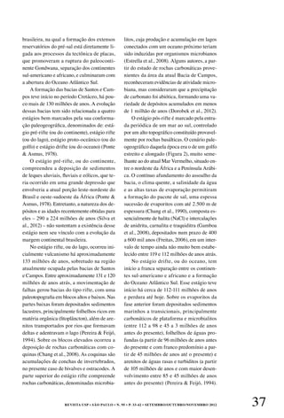 REVISTA USP • São Paulo • n. 95 • p. 33-42 • SETEMBRO/OUTUBRO/NOVEMBRO 2012 37
brasileira, na qual a formação dos extensos
reservatórios do pré-sal está diretamente li-
gada aos processos da tectônica de placas,
que promoveram a ruptura do paleoconti-
nente Gondwana, separação dos continentes
sul-americano e africano, e culminaram com
a abertura do Oceano Atlântico Sul.
A formação das bacias de Santos e Cam-
pos teve início no período Cretáceo, há pou-
co mais de 130 milhões de anos. A evolução
dessas bacias tem sido relacionada a quatro
estágios bem marcados pela sua conforma-
ção paleogeográfica, denominados de: está-
gio pré-rifte (ou do continente), estágio rifte
(ou do lago), estágio proto-oceânico (ou do
golfo) e estágio drifte (ou do oceano) (Ponte
& Asmus, 1978).
O estágio pré-rifte, ou do continente,
compreendeu a deposição de sedimentos
de leques aluviais, fluviais e eólicos, que te-
ria ocorrido em uma grande depressão que
envolveria a atual porção leste-nordeste do
Brasil e oeste-sudoeste da África (Ponte &
Asmus, 1978). Entretanto, a natureza dos de-
pósitos e as idades recentemente obtidas para
eles – 290 a 224 milhões de anos (Silva et
al., 2012) – não sustentam a existência desse
estágio nem seu vínculo com a evolução da
margem continental brasileira.
No estágio rifte, ou do lago, ocorreu ini-
cialmente vulcanismo há aproximadamente
133 milhões de anos, sobretudo na região
atualmente ocupada pelas bacias de Santos
e Campos. Entre aproximadamente 131 e 120
milhões de anos atrás, a movimentação de
falhas gerou bacias do tipo rifte, com uma
paleotopografia em blocos altos e baixos. Nas
partes baixas foram depositados sedimentos
lacustres, principalmente folhelhos ricos em
matéria orgânica (fitoplâncton), além de are-
nitos transportados por rios que formavam
deltas e adentravam o lago (Pereira & Feijó,
1994). Sobre os blocos elevados ocorreu a
deposição de rochas carbonáticas com co-
quinas (Chang et al., 2008). As coquinas são
acumulações de conchas de invertebrados,
no presente caso de bivalves e ostracodes. A
parte superior do estágio rifte compreende
rochas carbonáticas, denominadas microbia-
litos, cuja produção e acumulação em lagos
conectados com um oceano próximo teriam
sido induzidas por organismos microbianos
(Estrella et al., 2008). Alguns autores, a par-
tir do estudo de rochas carbonáticas prove-
nientes da área da atual Bacia de Campos,
reconheceram evidências de atividade micro-
biana, mas consideraram que a precipitação
de carbonato foi abiótica, formando uma va-
riedade de depósitos acumulados em menos
de 1 milhão de anos (Dorobek et al., 2012).
O estágio pós-rifte é marcado pela entra-
da periódica de um mar ao sul, controlado
por um alto topográfico constituído provavel-
mente por rochas basálticas. O cenário pale-
ogeográfico daquela época era o de um golfo
estreito e alongado (Figura 2), muito seme-
lhante ao do atual Mar Vermelho, situado en-
tre o nordeste da África e a Península Arábi-
ca. O contínuo afundamento do assoalho da
bacia, o clima quente, a salinidade da água
e as altas taxas de evaporação permitiram
a formação do pacote de sal, uma espessa
sucessão de evaporitos com até 2.500 m de
espessura (Chang et al., 1990), composta es-
sencialmente de halita (NaCl) e intercalações
de anidrita, carnalita e traquiditra (Gamboa
et al., 2008), depositados num prazo de 400
a 600 mil anos (Freitas, 2006), em um inter-
valo de tempo ainda não muito bem estabe-
lecido entre 119 e 112 milhões de anos atrás.
No estágio drifte, ou do oceano, tem
início a franca separação entre os continen-
tes sul-americano e africano e a formação
do Oceano Atlântico Sul. Esse estágio teve
início há cerca de 112-111 milhões de anos
e perdura até hoje. Sobre os evaporitos da
fase anterior foram depositados sedimentos
marinhos a transicionais, principalmente
carbonáticos de plataforma e microbialitos
(entre 112 a 98 e 45 a 3 milhões de anos
antes do presente), folhelhos de águas pro-
fundas (a partir de 96 milhões de anos antes
do presente e com franco predomínio a par-
tir de 45 milhões de anos até o presente) e
arenitos de águas rasas e turbiditos (a partir
de 105 milhões de anos e com maior desen-
volvimento entre 85 e 45 milhões de anos
antes do presente) (Pereira & Feijó, 1994).
 