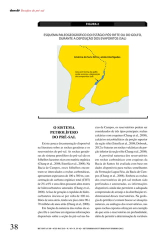 REVISTA USP • São Paulo • n. 95 • p. 33-42 • SETEMBRO/OUTUBRO/NOVEMBRO 201238
dossiê Desafios do pré-sal
Existe pouca documentação disponível
na literatura sobre as rochas geradoras e os
reservatórios do pré-sal. As rochas gerado-
ras do sistema petrolífero do pré-sal são os
folhelhos lacustres ricos em matéria orgânica
(Chang et al., 2008; Estrella et al., 2008). Na
Bacia de Campos, esses folhelhos encon-
tram-se intercalados a rochas carbonáticas,
apresentam espessuras de 100 a 300 m, con-
centração de carbono orgânico total (COT)
de 2% a 6% e seus óleos possuem altos teores
de hidrocarbonetos saturados (Chang et al.,
2008). A fase de geração e expulsão de hidro-
carbonetos iniciou-se por volta de 100 mi-
lhões de anos atrás, tendo seu pico entre 90 e
70 milhões de anos atrás (Chang et al., 2008).
Em função da natureza das rochas da se-
ção rifte e com base em algumas informações
disponíveis sobre a seção do pré-sal nas ba-
cias de Campos, os reservatórios podem ser
considerados de três tipos principais: rochas
calcárias com coquinas (Chang et al., 2008),
calcários microbialíticos da porção superior
da seção rifte (Estrella et al., 2008; Doborek,
2012) e fraturas em rochas vulcânicas de por-
ção inferior da seção rifte (Chang et al., 2008).
A provável natureza dos reservatórios
em rochas carbonáticas com coquinas da
Bacia de Santos foi avaliada com base em
dados disponíveis para rochas semelhantes
da Formação Lagoa Feia, da Bacia de Cam-
pos (Chang et al., 2008). Embora as rochas
dos reservatórios do pré-sal tenham sido
perfuradas e amostradas, as informações
disponíveis ainda não permitem a adequada
compreensão do arranjo e da distribuição tri-
dimensional desses reservatórios. Na geolo-
gia do petróleo é comum buscar-se situações
naturais, ou análogos dos reservatórios, nas
quais rochas expostas ofereçam um exemplo
do que seria o reservatório em profundidade,
além de permitir a determinação de variáveis
Esquema paleogeográfico do estágio pós-rifte ou do golfo,
durante a deposição dos evaporitos (sal)
FIGURA 2
O SISTEMA
PETROLÍFERO
DO PRÉ-SAL
América do Sul e África ainda interligadas
Área em forma de golfo
onde ocorreu a deposição
dos evaporitos (sal)
 