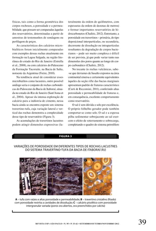 REVISTA USP • São Paulo • n. 95 • p. 33-42 • SETEMBRO/OUTUBRO/NOVEMBRO 2012 39
físicas, tais como a forma geométrica dos
corpos rochosos, a porosidade e a permea-
bilidade, que possam ser comparadas àquelas
dos reservatórios, determinadas a partir de
amostras de testemunhos de sondagens ou
perfilagem de poços.
As características dos calcários micro-
bialíticos foram inicialmente comparadas
com exemplos dessas rochas atualmente em
formação na Lagoa Salgada, na região lito-
rânea do estado do Rio de Janeiro (Estrella
et al., 2008), ou com calcários do Paleoceno
da Formação Yacoraite, na Bacia de Salta,
noroeste da Argentina (Freire, 2010).
Na tendência atual de considerar esses
microbialitos como lacustres, outro possível
análogo seria o conjunto de rochas carbonáti-
cas do Paleoceno da Bacia de Itaboraí, situa­
da no estado do Rio de Janeiro (Sant’Anna et
al., 2004). Apesar da intensa exploração de
calcário para a indústria de cimento, nessa
bacia ainda se encontra exposto um sistema
travertino-tufa, cuja variação lateral e ver-
tical das rochas demonstra a complexidade
desse tipo de reservatório (Figura 3).
As acumulações de travertinos lacustres
podem atingir dimensões expressivas (la-
teralmente da ordem de quilômetros, com
espessuras da ordem de dezenas de metros)
e formar importantes reservatórios de hi-
drocarbonetos (Chafetz, 2012). Entretanto, a
porosidade em travertinos – primária, do tipo
deposicional interpartículas, ou secundária,
decorrente de dissolução ou intrapartículas
resultantes da degradação de corpos bacte-
rianos – pode ser muito complexa e difícil
de ser prevista, já que pode variar tanto nas
dimensões dos poros quanto ao longo do cor-
po carbonático (Chafetz, 2012).
No tocante às rochas vulcânicas, sabe-
-se que derrames de basalto expostos na área
continental emersa e certamente equivalentes
àqueles da seção rifte das bacias marginais
apresentam padrão de fraturas característico
(Curti & Riccomini, 2011), conferindo altas
porosidade e permeabilidade de fraturas e,
em consequência, excelente comportamento
como reservatório.
O sal é sem dúvida o selo por excelência.
O próprio folhelho gerador pode também
comportar-se como selo. O sal e a espessa
pilha sedimentar sobrejacente ao sal exer-
cem o efeito de soterramento e sobrecarga,
completando o quadro do sistema petrolífero
Variações de porosidade em diferentes tipos de rochas lacustres
do sistema travertino-tufa da Bacia de Itaboraí (RJ)
FIGURA 3
A – tufa com raízes e altas porosidade e permeabilidade; B – travertino cristalino (fitado)
com porosidade restrita a cavidades de dissolução; C – calcário pisolítico com porosidade
intergranular variada (poros ora abertos, ora preenchidos por calcita)
A B C
 