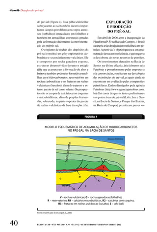 REVISTA USP • São Paulo • n. 95 • p. 33-42 • SETEMBRO/OUTUBRO/NOVEMBRO 201240
dossiê Desafios do pré-sal
do pré-sal (Figura 4). Essa pilha sedimentar
sobrejacente ao sal também encerra impor-
tantes campos petrolíferos em corpos areno-
sos (turbiditos) intercalados em folhelhos e
também em armadilhas estruturais geradas
pela deformação decorrente da movimenta-
ção do próprio sal.
O conjunto de rochas dos depósitos do
pré-sal constitui um play exploratório car-
bonático e secundariamente vulcânico. Ele
é composto por rocha geradora espessa,
estruturas desenvolvidas durante o estágio
rifte que acarretaram a formação de altos e
baixos e também podem ter formado armadi-
lhas para hidrocarbonetos, reservatórios em
rochas carbonáticas e em fraturas em rochas
vulcânicas (basaltos), além do espesso e ex-
tenso pacote de sal como selante. Os prospec-
tos são os corpos de calcários com coquinas
e microbialíticos, além de porções fratura-
das, sobretudo, na parte superior do pacote
de rochas vulcânicas da base da seção rifte.
Em abril de 2006, com a inauguração da
Plataforma P-50 na Bacia de Campos, o Brasil
alcançou a tão desejada autossuficiência em pe-
tróleo. A partir daí o objetivo passou a ser a ma-
nutenção dessa autossuficiência, o que requeria
a descoberta de novas reservas de petróleo.
Os investimentos efetuados na Bacia de
Santos na última década, inicialmente pela
Petrobras e posteriormente pelas empresas a
ela consorciadas, resultaram na descoberta
das ocorrências do pré-sal, as quais ainda se
encontram em avaliação pelas companhias
petrolíferas. Dados divulgados pela agência
Petrobras (http://www.agenciapetrobras.com.
br) dão conta de que os testes preliminares
em quatro áreas do pré-sal (Lula, Iara e Gua-
rá, na Bacia de Santos, e Parque das Baleias,
na Bacia de Campos) permitiram prever vo-
EXPLORAÇÃO
E PRODUÇÃO
DO PRÉ-SAL
Modelo esquemático de acumulação de hidrocarbonetos
no pré-sal na Bacia de Santos
FIGURA 4
Fonte: modificado de Chang et al., 2008.
V – rochas vulcânicas; G – rochas geradoras (folhelho);
R – reservatórios: R1 – calcários microbialíticos, R2 – calcários com coquina,
R3 – fraturas em rochas vulcânicas (basalto); S – selo (sal)
Oceano Atlântico
R3
R1
G
R1
S
G
V
V
R2
Soterramento
 