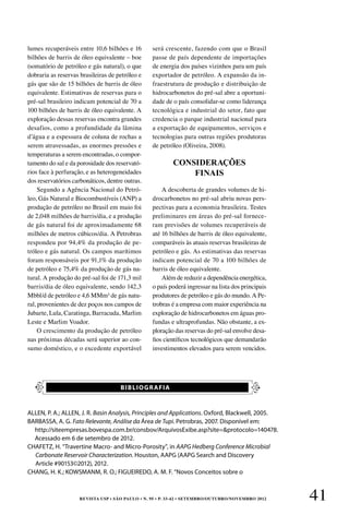 REVISTA USP • São Paulo • n. 95 • p. 33-42 • SETEMBRO/OUTUBRO/NOVEMBRO 2012 41
CONSIDERAÇÕES
FINAIS
lumes recuperáveis entre 10,6 bilhões e 16
bilhões de barris de óleo equivalente – boe
(somatório de petróleo e gás natural), o que
dobraria as reservas brasileiras de petróleo e
gás que são de 15 bilhões de barris de óleo
equivalente. Estimativas de reservas para o
pré-sal brasileiro indicam potencial de 70 a
100 bilhões de barris de óleo equivalente. A
exploração dessas reservas encontra grandes
desafios, como a profundidade da lâmina
d’água e a espessura de coluna de rochas a
serem atravessadas, as enormes pressões e
temperaturas a serem encontradas, o compor-
tamento do sal e da porosidade dos reservató-
rios face à perfuração, e as heterogeneidades
dos reservatórios carbonáticos, dentre outras.
Segundo a Agência Nacional do Petró-
leo, Gás Natural e Biocombustíveis (ANP) a
produção de petróleo no Brasil em maio foi
de 2,048 milhões de barris/dia, e a produção
de gás natural foi de aproximadamente 68
milhões de metros cúbicos/dia. A Petrobras
respondeu por 94,4% da produção de pe-
tróleo e gás natural. Os campos marítimos
foram responsáveis por 91,1% da produção
de petróleo e 75,4% da produção de gás na-
tural. A produção do pré-sal foi de 171,3 mil
barris/dia de óleo equivalente, sendo 142,3
Mbbl/d de petróleo e 4,6 MMm³ de gás natu-
ral, provenientes de dez poços nos campos de
Jubarte, Lula, Caratinga, Barracuda, Marlim
Leste e Marlim Voador.
O crescimento da produção de petróleo
nas próximas décadas será superior ao con-
sumo doméstico, e o excedente exportável
será crescente, fazendo com que o Brasil
passe de país dependente de importações
de energia dos países vizinhos para um país
exportador de petróleo. A expansão da in-
fraestrutura de produção e distribuição de
hidrocarbonetos do pré-sal abre a oportuni-
dade de o país consolidar-se como liderança
tecnológica e industrial do setor, fato que
credencia o parque industrial nacional para
a exportação de equipamentos, serviços e
tecnologias para outras regiões produtoras
de petróleo (Oliveira, 2008).
A descoberta de grandes volumes de hi-
drocarbonetos no pré-sal abriu novas pers-
pectivas para a economia brasileira. Testes
preliminares em áreas do pré-sal fornece-
ram previsões de volumes recuperáveis de
até 16 bilhões de barris de óleo equivalente,
comparáveis às atuais reservas brasileiras de
petróleo e gás. As estimativas das reservas
indicam potencial de 70 a 100 bilhões de
barris de óleo equivalente.
Além de reduzir a dependência energética,
o país poderá ingressar na lista dos principais
produtores de petróleo e gás do mundo. A Pe-
trobras é a empresa com maior experiência na
exploração de hidrocarbonetos em águas pro-
fundas e ultraprofundas. Não obstante, a ex-
ploração das reservas do pré-sal envolve desa-
fios científicos tecnológicos que demandarão
investimentos elevados para serem vencidos.
ALLEN, P. A.; ALLEN, J. R. Basin Analysis, Principles and Applications. Oxford, Blackwell, 2005.
BARBASSA, A. G. Fato Relevante, Análise da Área de Tupi. Petrobras, 2007. Disponível em:
http://siteempresas.bovespa.com.br/consbov/ArquivosExibe.asp?site=protocolo=140478.
Acessado em 6 de setembro de 2012.
CHAFETZ, H. “Travertine Macro- and Micro-Porosity”, in AAPG Hedberg Conference Microbial
Carbonate Reservoir Characterization. Houston, AAPG (AAPG Search and Discovery
Article #90153©2012), 2012.
CHANG, H. K.; KOWSMANM, R. O.; FIGUEIREDO, A. M. F. “Novos Conceitos sobre o
BIBLIOGRAFIA
 
