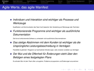 Motivation Agile Methoden Agile Prozesse Extrem Programming Scrum Feature Driven Development Fazit
Agile Werte, das agile Manifest
Individuen und Interaktion sind wichtiger als Prozesse und
Werkzeuge
Qualiﬁkation und Kommunikation des Team hoch bewertet. Kein Versteifung auf Werkzeuge oder Techniken
Funktionierende Programme sind wichtiger als ausführliche
Dokumentation
Ziel ist es funktionierende Software zu entwickeln nicht ausführliche Dokumentationen
Das stetige Abstimmen mit dem Kunden ist wichtiger als die
Ursprüngliche Leistungsbeschreibung in Verträgen
Flexibilität ist gefordert. Reagieren auf wechselnde Anforderungen, statt umsetzen veralteter aus Verträgen
Der Mut und die Offenheit für Änderungen steht über den
Befolgen eines festgelegten Plans
Es erfordert Mut mit dem Team offen umzugehen, Probleme anzusprechen und Änderungen anzunehmen
 