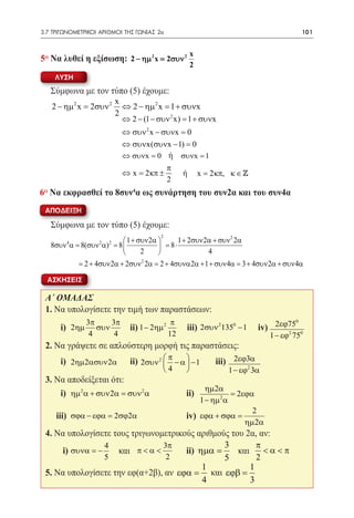 3.7 ΤΡΙΓΩΝΟΜΕΤΡΙΚΟΙ ΑΡΙΘΜΟΙ ΤΗΣ ΓΩΝΙΑΣ 2α	                                                   101


                                                         x
5o Να λυθεί η εξίσωση: 2 − ηµ 2 x= 2συν 2
                                                         2
      ΛΥΣΗ
     Σύμφωνα με τον τύπο (5) έχουμε:
                           x
     2 − ηµ 2 x = 2συν 2     ⇔ 2 − ηµ 2 x = 1 + συνx
                           2
                             ⇔ 2 − (1 − συν 2 x) = 1 + συνx
                              ⇔ συν 2 x − συνx = 0
                              ⇔ συνx(συνx − 1) = 0
                              ⇔ συνx = 0 ή συνx = 1
                                                π
                              ⇔ x= 2κπ ±             ή       x= 2κπ, κ ∈ 
                                                2
6o Να εκφρασθεί το 8συν4α ως συνάρτηση του συν2α και του συν4α
 ΑΠΟΔΕΙΞΗ

     Σύμφωνα με τον τύπο (5) έχουμε:
                                           2
                                 1 + συν 2α       1 + 2συν 2α + συν 2 2α
     8συν 4 α= 8(συν 2 α) 2 = 8              = 8⋅
                                      2                     4
                                       2
              = 2 + 4συν 2α + 2συν 2α= 2 + 4συνα 2α + 1 + συν 4α= 3 + 4συν 2α + συν 4α

  ΑΣΚΗΣΕΙΣ

 Α΄ ΟΜΑΔΑΣ
 1. Να υπολογίσετε την τιμή των παραστάσεων:
                  3π     3π                      π                                     0
 	      i)	 2ηµ      συν        ii)	1 − 2ηµ 2        iii) 	2συν 21350 − 1     iv) 2εϕ75 0
                   4      4                     12                                   2
                                                                                 1 − εϕ 75
 2. Να γράψετε σε απλούστερη μορφή τις παραστάσεις:
 	      i)	 2ηµ2ασυν 2α         ii)	 2συν 2  π − α  − 1
                                                               iii) 2εϕ3α
                                           4                      1 − εϕ2 3α
 3. Να αποδείξεται ότι:
                              ηµ 2α
 	 i)		ii)
        ηµ 2 α + συν 2α = συν 2 α      = 2εϕα
                            1 − ηµ 2 α
                                             2
 	    iii)		iv) εϕα + σϕα =
          σϕα − εϕα = 2σϕ2α
                                           ηµ 2α
 4. Να υπολογίσετε τους τριγωνομετρικούς αριθμούς του 2α, αν:
                 4               3π             3        π
 	   i) συνα = −    και	 π < α <      ii) ηµα =     και < α < π
                 5                2             5        2
                                           1           1
 5. Να υπολογίσετε την εφ(α+2β), αν εϕα = και εϕβ =
                                           4           3
 
