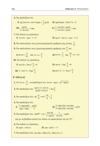 102     	                                                                 ΚΕΦΑΛΑΙΟ 3ο: ΤΡΙΓΩΝΟΜΕΤΡΙΑ




     6. Να αποδείξετε ότι:
                                             1
 	          i) ηµ3ασυνα + συν3αηµα= ηµ 2α
               					                                    ii) ηµ 2αεϕα + 2συν 2α = 2
                                             2
 	 ηµ2α = εϕα
 iii)					iv) 1 − συν 2α + ηµ2α = εϕα
              1 + συν 2α                                      1 + συν 2α + ηµ 2α

  7. Να λύσετε τις εξισώσεις:
 	 i) 					
       συν 2x − ηµx − 1 = 0                             ii) ηµ2x − 2συνx + ηµx − 1 = 0
                                                                                        π
     8. Να υπολογίσετε τους τριγωνομετρικούς αριθμούς της γωνίας
                                                                                       16
     9. Να υπολογίσετε τους τριγωνομετρικούς αριθμούς του α ,αν:
                                                                           2
                     5                   π                            3     3π
 	      i) συνα =          και 0 < α <
                               			                      ii) συνα =      και    < α < 2π
                    13                   2                            5      2
     10. Να λύσετε τις εξισώσεις:
                                                                            x
 	      i) συν 2x + 2συν 2 x = 0
           					                                        ii) συνx − 2ηµ 2      =0
                            2                                               2
                                x                                                  x
 	 iii) 2 − συν 2 x = 4ηµ 2
        					                                           iv) συν 2 x − 1= 2συν 2
                                2                                                  2

 Β΄ ΟΜΑΔΑΣ
                     π
     1. Αν 0 ≤ α < , να αποδείξετε ότι: συνα − ηµα
                                                 =                  1 − ηµ 2α .
                     4
                                ηµ 2 α + 1 − συν 2 α       α
     2. Να αποδείξετε ότι:                           = 2εϕ
                                 ηµα(1 + συνα)             2

                                     π           3π 1
     3. Να αποδείξετε ότι: ηµ 2 − συν 4            =
                                     8            8 8

     4. Να αποδείξετε ότι:
            1 + εϕαεϕ2α εϕ2α                                   3 − 4συν 2α + συν 4α
 	     i)              =                  		            ii)                         = εϕ4 α
             εϕα + σϕα    2                                    3 + 4συν 2α + συν 4α
                                                  συν 2α     1
     5. Να αποδείξετε ότι: εϕ(450 − α)
                               =                    =             − εϕ2α
                                                 1 + ηµ 2α συν 2α
 	 και με τη βοήθεια αυτού του τύπου να υπολογίσετε την εφ 15°.

  6. Να λυθούν οι εξισώσεις:
 	 i) εϕ2x = 2συνx                       ii) εϕx ⋅ εϕ2x = −3

     7. Να αποδείξετε ότι: συν 4α = 8συν 4 α − 8συν 2 α + 1
 