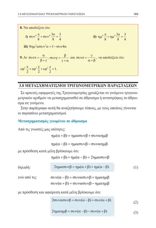 3.8 ΜΕΤΑΣΧΗΜΑΤΙΣΜΟΙ ΤΡΙΓΩΝΟΜΕΤΡΙΚΩΝ ΠΑΡΑΣΤΑΣΕΩΝ	                                 103




 8. Να αποδείξετε ότι:
                π         3π 3                                   π        3π 3
 	   i) συν 4     + συν 4   =           		            ii) ηµ 4     + ηµ 4   =
                8          8 4                                   8         8 4

 	iii) 8ηµ 2 ασυν 2 α = 1 − συν 4α

                     α             β               γ
 9. Αν συνx =            , συνy =     και συνz =      , να αποδείξετε ότι:
                    β+ γ          γ+α            α +β

 	εϕ2 x + εϕ2 y + εϕ2 z = 1.
      2         2        2



3.8 ΜΕΤΑΣΧΗΜΑΤΙΣΜΟΙ ΤΡΙΓΩΝΟΜΕΤΡΙΚΩΝ ΠΑΡΑΣΤΑΣΕΩΝ
  Σε αρκετές εφαρμογές της Τριγωνομετρίας χρειάζεται το γινόμενο τριγωνο-
μετρικών αριθμών να μετασχηματισθεί σε άθροισμα ή αντιστρόφως το άθροι-
σμα σε γινόμενο.
  Στην παράγραφο αυτή θα αναζητήσουμε τύπους, με τους οποίους γίνονται
οι παραπάνω μετασχηματισμοί.
Μετασχηματισμός γινομένου σε άθροισμα

Από τις γνωστές μας ισότητες:
                             ηµ(α + β) = ηµασυνβ + συναηµβ

                             ηµ(α − β) = ηµασυνβ − συναηµβ
με πρόσθεση κατά μέλη βρίσκουμε ότι:
                          ηµ(α + β) + ηµ(α − β) = 2ηµασυνβ
                          			
δηλαδή: 	                 		 ηµασυνβ = ηµ(α + β) + ηµ(α − β)
                           2                       			                           (1)

ενώ από τις: 	            συν(α − β) = συνασυνβ + ηµαηµβ
                          συν(α + β) = συνασυνβ − ηµαηµβ 	

με πρόσθεση και αφαίρεση κατά μέλη βρίσκουμε ότι:
                             2συνασυνβ = συν(α − β) + συν(α + β)
                                                                                 (2)

                             2ηµαηµβ = συν(α − β) − συν(α + β)                   (3)
 