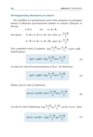 104   	                                           ΚΕΦΑΛΑΙΟ 3ο: ΤΡΙΓΩΝΟΜΕΤΡΙΑ



Μετασχηματισμός αθροίσματος σε γινόμενο
   Με τη βοήθεια των προηγούμενων τριών τύπων μπορούμε να μετασχημα-
τίσουμε το άθροισμα τριγωνομετρικών αριθμών σε γινόμενο. Πράγματι, αν
θέσουμε
   		         α+β=Α		       και	   α − β = Β , 		
                                                     Α+Β
τότε έχουμε	   Α + Β = α + β + α − β = 2α, οπότε α =
                                                       2
                                                     Α−Β
               Α − Β = α + β − α + β = 2β, οπότε β =
		                                                     2
		
                                          Α+Β      Α−Β
Έτσι ο παραπάνω τύπος (1) γράφεται 2ηµ         συν       = ηµΑ + ηµΒ.
Δηλαδή έχουμε:                              2        2

                                       Α+Β     Α−Β
	                 ηµΑ + ηµΒ = 2ηµ          συν                          (4)
                                        2       2

Αν τώρα στον τύπο (4) αντικαταστήσουμε το Β με −Β, βρίσκουμε:

                                       Α−Β     Α+Β
                  ηµΑ − ηµΒ = 2ηµ          συν                          (5)
                                        2       2


Ομοίως, από τον τύπο (2), βρίσκουμε:

                                        Α+Β     Α−Β
                συνΑ + συνΒ = 2συν          συν                         (6)
                                         2       2



                                     Α+Β    Α−Β
ενώ από τον τύπο (3) βρίσκουμε 2ηµ       ηµ     = συνΒ − συνΑ, οπότε
                                      2      2


                                        Α−Β    Α+Β
                συνΑ − συνΒ = −2ηµ          ηµ                          (7)
                                         2      2
 