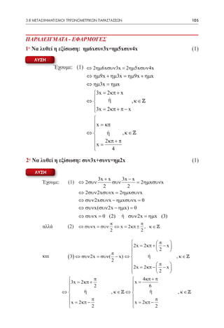 3.8 ΜΕΤΑΣΧΗΜΑΤΙΣΜΟΙ ΤΡΙΓΩΝΟΜΕΤΡΙΚΩΝ ΠΑΡΑΣΤΑΣΕΩΝ	                        105



ΠΑΡΑΔΕΙΓΜΑΤΑ - ΕΦΑΡΜΟΓΕΣ
1° Να λυθεί η εξίσωση: ημ6xσυν3x=ημ5xσυν4x	                             (1)
    ΛΥΣΗ
               Έχουμε: (1) ⇔ 2ηµ6xσυν3x = 2ηµ5xσυν 4x
                             ⇔ ηµ9x + ηµ3x = ηµ9x + ηµx
                             ⇔ ηµ3x = ηµx
                              3x= 2 κπ + x
                                   ή
                             ⇔                  ,κ∈
                              3x = 2 κπ + π − x
                              
                              
                               x = κπ
                              
                             ⇔      ή      ,κ∈
                                   2κπ + π
                              x =
                                      4

2° Να λυθεί η εξίσωση: συν3x+συνx=ημ2x	                                 (1)

    ΛΥΣΗ
                  3x + x     3x − x
        Έχουμε:     (1) ⇔ 2συν
                         συν        = 2ηµxσυνx
                    2          2
           ⇔ 2συν 2xσυνx = 2ηµxσυνx
        			⇔ συν 2xσυνx − ηµxσυνx = 0
           ⇔ συνx(συν 2x − ηµx) = 0
        				 = 0 (2)
           ⇔ συνx                              ή συν 2x = ηµx (3)
                                         π             π
        αλλά        (2) ⇔ συνx = συν       ⇔ x = 2 κπ ± , κ ∈ 
                                         2             2

                                                    π      
                                         2x= 2 κπ +  2 − x 
                                                           
                                 π       
             ( 3) ⇔ συν 2x = συν( − x) ⇔
        και						                               ή             , κ∈
                                 2                    π
                                         2x= 2 κπ −  − x 
                                                            
                                         
                                                    2      
                         π                  4 κπ + π
             3x= 2 κπ + 2               x =     6
                                        
        		 ⇔        ή			κ ∈  ⇔ 
                                 ,                ή             , κ∈
                        π                          π
              x= 2 κπ −                  x= 2 κπ −
                        2                          2
 