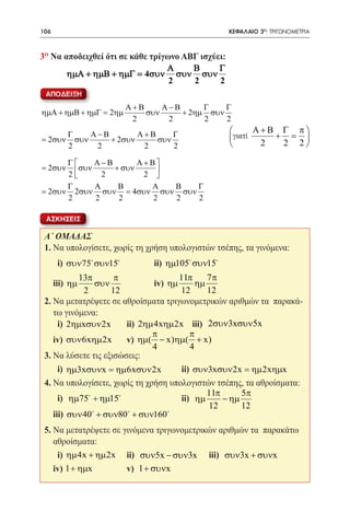 106   	                                            ΚΕΦΑΛΑΙΟ 3ο: ΤΡΙΓΩΝΟΜΕΤΡΙΑ



3ο Να αποδειχθεί ότι σε κάθε τρίγωνο ΑΒΓ ισχύει:
                                 Α     Β      Γ
       ηµΑ + ηµΒ + ηµΓ = 4συν συν συν
                                  2    2      2
 ΑΠΟΔΕΙΞΗ
                        Α+Β     Α−Β      Γ    Γ
ηµΑ + ηµΒ + ηµΓ = 2ηµ       συν     + 2ηµ συν
                         2       2       2    2
          Γ     Α−Β        Α+Β     Γ                     Α+Β Γ π
= 2συν      συν     + 2συν     συν                 γιατί    + =
          2      2          2      2                      2  2 2

      Γ    Α−Β     Α + Β
= 2συν  συν 2 + συν 2 
      2                  
      Γ     Α   Β       Α   Β  Γ
= 2συν 2συν συν = 4συν συν συν
      2     2   2        2  2  2

 ΑΣΚΗΣΕΙΣ

 Α΄ ΟΜΑΔΑΣ
 1. Να υπολογίσετε, χωρίς τη χρήση υπολογιστών τσέπης, τα γινόμενα:
 	    i) συν75 συν15 		     ii) ηµ105 συν15
           13π       π               11π    7π
 	iii) ηµ      συν        	iv) ηµ        ηµ
            2       12               12     12
 2. Να μετατρέψετε σε αθροίσματα τριγωνομετρικών αριθμών τα παρακά-
    τω γινόμενα:
 	 i) 2ηµxσυν 2x 	ii) 2ηµ 4xηµ 2x iii) 2συν3xσυν5x
                             π         π
 	iv) συν6xηµ 2x 	 v) ηµ( − x)ηµ( + x)
                             4         4
 3. Να λύσετε τις εξισώσεις:
 	 i) ηµ3xσυνx = ηµ6xσυν 2x 	ii) συν3xσυν 2x = ηµ 2xηµx
 4. Να υπολογίσετε, χωρίς τη χρήση υπολογιστών τσέπης, τα αθροίσματα:
                                            11π      5π
 	 i) ηµ75 + ηµ15 			ii) ηµ                   − ηµ
                                             12      12
 	iii) συν 40 + συν80 + συν160
 5. Να μετατρέψετε σε γινόμενα τριγωνομετρικών αριθμών τα παρακάτω
    αθροίσματα:
 	 i) ηµ 4x + ηµ 2x 	 ii) συν5x − συν3x 	 iii) συν3x + συνx
 	iv) 1 + ηµx 	        v) 1 + συνx
 