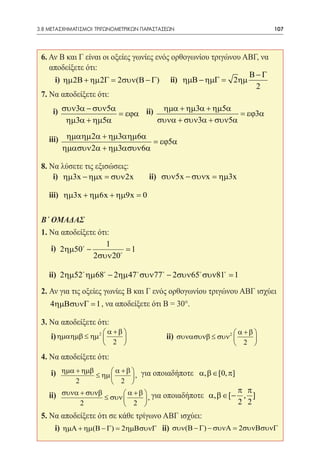 3.8 ΜΕΤΑΣΧΗΜΑΤΙΣΜΟΙ ΤΡΙΓΩΝΟΜΕΤΡΙΚΩΝ ΠΑΡΑΣΤΑΣΕΩΝ	                           107




 6. Αν Β και Γ είναι οι οξείες γωνίες ενός ορθογωνίου τριγώνου ΑΒΓ, να
    αποδείξετε ότι:
                                                                Β−Γ
 	 i) ηµ 2Β + ηµ 2Γ = 2συν(Β − Γ) ii) ηµΒ − ηµΓ        = 2ηµ
                                                                  2
 7. Να αποδείξετε ότι:

 	   i) συν3α − συν5α = εϕα 	ii) ηµα + ηµ3α + ηµ5α = εϕ3α 		
         ηµ3α + ηµ5α            συνα + συν3α + συν5α

     iii) ηµαηµ 2α + ηµ3αηµ6α = εϕ5α
         ηµασυν 2α + ηµ3ασυν6α

 8. Να λύσετε τις εξισώσεις:
 	 i) ηµ3x − ηµx = συν 2x             ii) συν5x − συνx = ηµ3x

 	 iii) ηµ3x + ηµ6x + ηµ9x = 0 			

 Β΄ ΟΜΑΔΑΣ
 1. Να αποδείξετε ότι:
                     1
 	 i) 2ηµ50 −           = 1 		
                2συν 20

 	ii) 2ηµ52 ηµ68 − 2ηµ 47 συν77 − 2συν65 συν81 = 1
 2. Αν για τις οξείες γωνίες Β και Γ ενός ορθογωνίου τριγώνου ΑΒΓ ισχύει
 	 4ηµΒσυνΓ = 1 , να αποδείξετε ότι Β = 30°.
 3. Να αποδείξετε ότι:
                       α +β                                    α +β 
 	 i) ηµαηµβ ≤ ηµ 2          		           ii) συνασυνβ ≤ συν 2      
                       2                                        2 
 4. Να αποδείξετε ότι:
 	 i) ηµα + ηµβ ≤ ηµ  α + β  , για οποιαδήποτε α, β ∈ [0, π]
                            
             2        2 
                                                              π π
 	 ii) συνα + συνβ ≤ συν  α + β  , για οποιαδήποτε α, β ∈ [− , ]
                                
            2             2                                 2 2
 5. Να αποδείξετε ότι σε κάθε τρίγωνο ΑΒΓ ισχύει:
 	 i) ηµΑ + ηµ(Β − Γ) = 2ηµΒσυνΓ ii) συν(Β − Γ) − συνΑ = 2συνΒσυνΓ
 