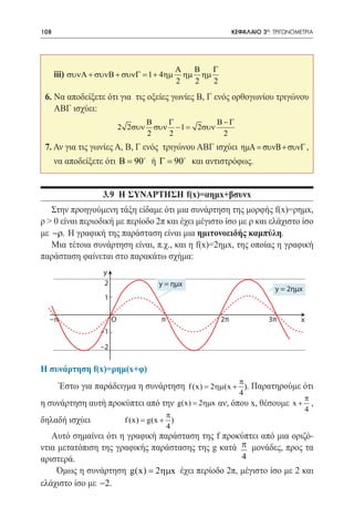 108    	                                                     ΚΕΦΑΛΑΙΟ 3ο: ΤΡΙΓΩΝΟΜΕΤΡΙΑ




                                            Α   Β   Γ
      iii) συνΑ + συνΒ + συνΓ = 1 + 4ηµ       ηµ ηµ
                                            2   2   2
 6. Να αποδείξετε ότι για τις οξείες γωνίες Β, Γ ενός ορθογωνίου τριγώνου
    ΑΒΓ ισχύει:
                                     Β    Γ             Β−Γ
                            2 2συν          1
                                       συν −=    2συν
                                     2    2              2
 7. Αν για τις γωνίες Α, Β, Γ ενός τριγώνου ΑΒΓ ισχύει ηµΑ = συνΒ + συνΓ ,
      να αποδείξετε ότι Β =90 ή Γ =90 και αντιστρόφως.	


                   3.9 η συναρτηση f(x)=αημx+βσυνx
   Στην προηγούμενη τάξη είδαμε ότι μια συνάρτηση της μορφής f(x)=ρημx,
ρ > 0 είναι περιοδική με περίοδο 2π και έχει μέγιστο ίσο με ρ και ελάχιστο ίσο
με −ρ. Η γραφική της παράσταση είναι μια ημιτονοειδής καμπύλη.
   Μια τέτοια συνάρτηση είναι, π.χ., και η f(x)=2ημx, της οποίας η γραφική
παράσταση φαίνεται στο παρακάτω σχήμα:
                   y
                   2                   y = ημx
                                                                          y = 2ημx
                    1

  −π                    O               π               2π              3π         x
                  –1

                  –2

Η συνάρτηση f(x)=ρημ(x+φ)
                                                               π
       Έστω για παράδειγμα η συνάρτηση f (x) = 2ηµ(x + ). Παρατηρούμε ότι
                                                               4
                                                                                     π
η συνάρτηση αυτή προκύπτει από την g(x) = 2ηµx αν, όπου x, θέσουμε x + ,
                                                                                     4
                                        π
δηλαδή ισχύει		              f (x) g(x + ) 		
                                =
                                        4
   Αυτό σημαίνει ότι η γραφική παράσταση της f προκύπτει από μια οριζό-
ντια μετατόπιση της γραφικής παράστασης της g κατά π μονάδες, προς τα
αριστερά.                                          4
     Όμως η συνάρτηση g(x) = 2ηµx έχει περίοδο 2π, μέγιστο ίσο με 2 και
ελάχιστο ίσο με −2.
 