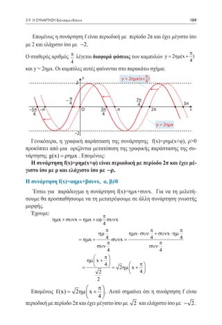 3.9 Η ΣΥΝΑΡΤΗΣΗ f(x)=αημx+βσυνx	                                                 109



   Επομένως η συνάρτηση f είναι περιοδική με περίοδο 2π και έχει μέγιστο ίσο
με 2 και ελάχιστο ίσο με −2.
                                                                    π
Ο σταθερός αριθμός π λέγεται διαφορά φάσεως των καμπυλών y = 2ηµ(x + ) 	
                         4                                                       4
και y = 2ημx. Οι καμπύλες αυτές φαίνονται στο παρακάτω σχήμα:
                                  y            y = 2ημx(x+π )
                                                          4
                             2


                      –π                              7π
                       4                               4                    3π
  –5π –π                          O   3π   π                    2π               x
    4                                  4

                                                                 y = 2ημx
                             –2
  Γενικότερα, η γραφική παράσταση της συνάρτησης f(x)=ρημ(x+φ), ρ>0
προκύπτει από μια οριζόντια μετατόπιση της γραφικής παράστασης της συ-
νάρτησης g(x) = ρηµx . Επομένως:
  Η συνάρτηση f(x)=ρημ(x+φ) είναι περιοδική με περίοδο 2π και έχει μέ-
γιστο ίσο με ρ και ελάχιστο ίσο με −ρ.
Η συνάρτηση f(x)=αημx+βσυνx, α, β≠0
   Έστω για παράδειγμα η συνάρτηση f(x)=ημx+συνx. Για να τη μελετή-
σουμε θα προσπαθήσουμε να τη μετατρέψουμε σε άλλη συνάρτηση γνωστής
μορφής.
  Έχουμε:                     π
              ηµx + συνx = ηµx + εϕ συνx
                                    4
                                      π                 π            π
                                  ηµ           ηµx ⋅ συν + συνx ⋅ ηµ
                         = ηµx +      4 συνx =          4            4
                                      π                     π
                                 συν                    συν
                                       4                    4
                                    π
                            ηµ  x + 
                                    4            π
                        =              = 2ηµ  x + 
                                  2                4
                                 2
                                π
   Επομένως f (x)
               =      2ηµ  x +  . Αυτό σημαίνει ότι η συνάρτηση f είναι
                                 4
περιοδική με περίοδο 2π και έχει μέγιστο ίσο με 2 και ελάχιστο ίσο με − 2.
 