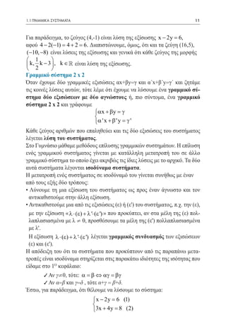 1.1 ΓΡΑΜΜΙΚΑ ΣΥΣΤΗΜΑΤΑ	                                                       11



Για παράδειγμα, το ζεύγος (4,-1) είναι λύση της εξίσωσης x − 2y = 6,
αφού 4 − 2(−1) = 4 + 2 = 6. Διαπιστώνουμε, όμως, ότι και τα ζεύγη (16,5),
(−10, −8) είναι λύσεις της εξίσωσης και γενικά ότι κάθε ζεύγος της μορφής
 1         
 k, k − 3  , k ∈  είναι λύση της εξίσωσης.
 2         
Γραμμικό σύστημα 2 x 2
Όταν έχουμε δύο γραμμικές εξισώσεις αx+βy=γ και α΄x+β΄y=γ΄ και ζητάμε
τις κοινές λύσεις αυτών, τότε λέμε ότι έχουμε να λύσουμε ένα γραμμικό σύ-
στημα δύο εξισώσεων με δύο αγνώστους ή, πιο σύντομα, ένα γραμμικό
σύστημα 2 x 2 και γράφουμε
                              αx + β y = γ
                              
                              α ' x + β ' y = γ '
Κάθε ζεύγος αριθμών που επαληθεύει και τις δύο εξισώσεις του συστήματος
λέγεται λύση του συστήματος.
Στο Γυμνάσιο μάθαμε μεθόδους επίλυσης γραμμικών συστημάτων. Η επίλυση
ενός γραμμικού συστήματος γίνεται με κατάλληλη μετατροπή του σε άλλο
γραμμικό σύστημα το οποίο έχει ακριβώς τις ίδιες λύσεις με το αρχικό. Τα δύο
αυτά συστήματα λέγονται ισοδύναμα συστήματα.
Η μετατροπή ενός συστήματος σε ισοδύναμό του γίνεται συνήθως με έναν
από τους εξής δύο τρόπους:
• Λύνουμε τη μια εξίσωση του συστήματος ως προς έναν άγνωστο και τον
  αντικαθιστούμε στην άλλη εξίσωση.
• Αντικαθιστούμε μια από τις εξισώσεις (ε) ή (ε') του συστήματος, π.χ. την (ε),
  με την εξίσωση « λ ⋅ (ε) + λ '⋅ (ε ') » που προκύπτει, αν στα μέλη της (ε) πολ-
  λαπλασιασμένα με λ ¹ 0, προσθέσουμε τα μέλη της (ε') πολλαπλασιασμένα
  με λ'.
  Η εξίσωση λ ⋅ (ε) + λ '⋅ (ε ') λέγεται γραμμικός συνδυασμός των εξισώσεων
  (ε) και (ε').
Η απόδειξη του ότι τα συστήματα που προκύπτουν από τις παραπάνω μετα-
τροπές είναι ισοδύναμα στηρίζεται στις παρακάτω ιδιότητες της ισότητας που
είδαμε στο 1o κεφάλαιο:
       9 Αν γ¹0, τότε: α = β ⇔ αγ = βγ
       9 Αν α=β και γ=δ , τότε α+γ = β+δ.
Έστω, για παράδειγμα, ότι θέλουμε να λύσουμε το σύστημα:
                                x − 2y =(1)
                                        6
                               
                               3x + 4y =(2)
                                         8
 