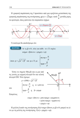 110   	                                                             ΚΕΦΑΛΑΙΟ 3ο: ΤΡΙΓΩΝΟΜΕΤΡΙΑ



  Η γραφική παράσταση της f προκύπτει από μια οριζόντια μετατόπιση της
                                                       π
γραφικής παράστασης της συνάρτησης g(x)= 2ηµx κατά μονάδες προς
                                                        4
τα αριστερά, όπως φαίνεται στο παρακάτω σχήμα:
                                  y                          π
                                                 y = 2ημx(x+ 4 )
                          2
                    –π                                       7π
           –π        4                              π        4 2π                       3π   x
  –5π                          Ο            3π
   4                                        4
                                                                       y = 2ημx
                         – 2



  Γενικότερα θα αποδείξουμε ότι:

  ΘΕΩΡΗΜΑ       Αν α, β ≠ 0 , τότε για κάθε x ∈  ισχύει:
                 αηµx + βσυνx = ρηµ(x + ϕ)

                                       α
                               συνϕ = ρ
                               
 όπου ρ= α 2 + β2 και ϕ ∈  με 
 		                            ηµϕ = β
                               
                                     ρ


    Έστω το σημείο Μ(α,β) και φ μια από                                         y
τις γωνίες με αρχική πλευρά Οx και τελική                          M(α,β)
πλευρά ΟΜ. Τότε έχουμε:
                                                                                    φ
                ρ = (ΟΜ ) =           α 2 + β2
                             α
  			 συνϕ = ρ
                                     ή α = ρσυνϕ                           O                    x
      
και			
     ηµϕ = β                     ή β = ρηµϕ
  			
           ρ
Επομένως
                         αηµx + βσυνx = ρσυνϕηµx + ρηµϕσυνx
                                      = ρ(συνϕηµx + ηµϕσυνx)
                                      = ρηµ(x + ϕ)

  Η μελέτη λοιπόν της συνάρτησης f(x)=αημx+βσυνx, α, β ≠ 0 μπορεί να γί-
νει με τη μελέτη της συνάρτησης f (x) = ρηµ(x + ϕ).
 